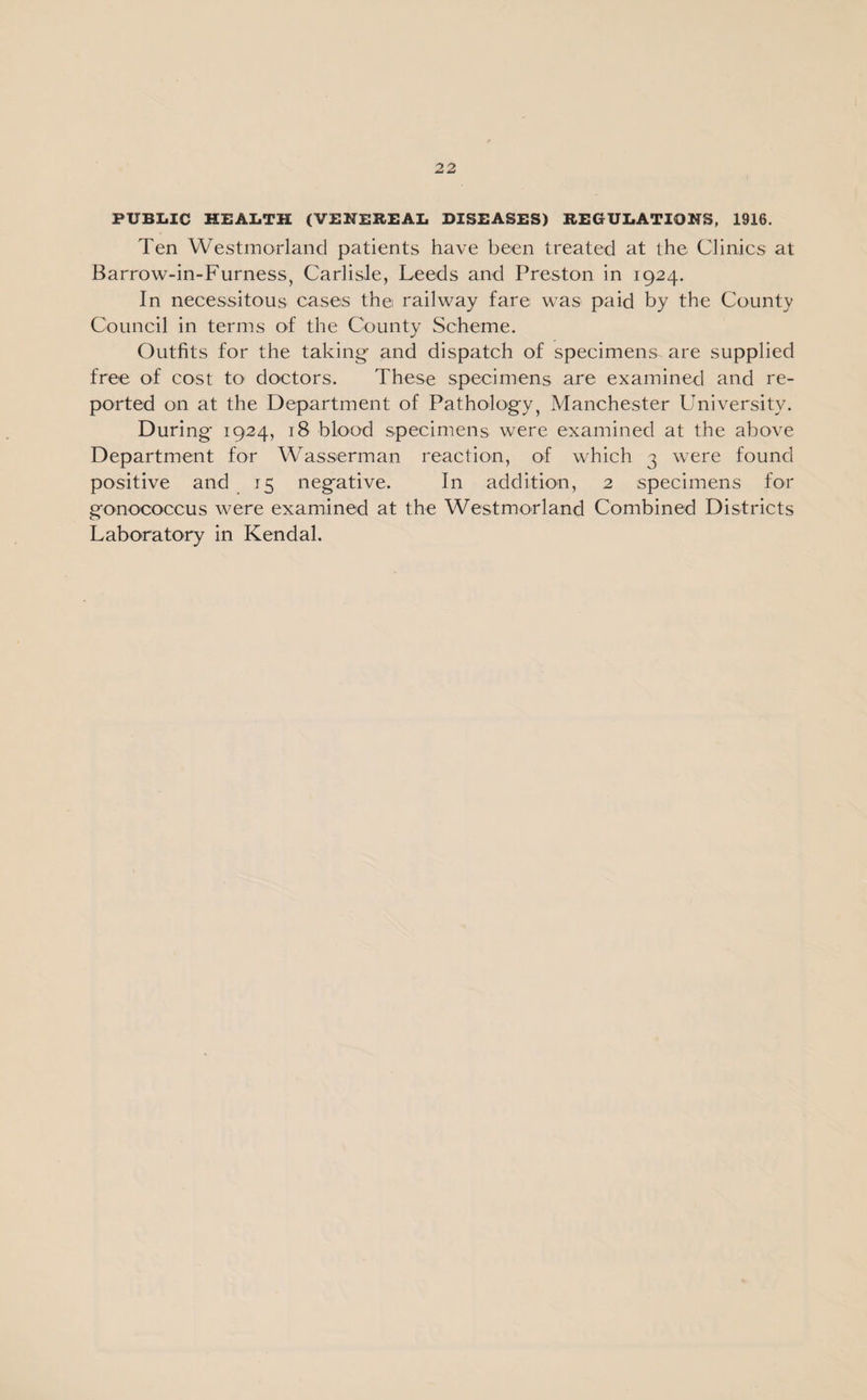 PUBLIC HEALTH (VENEREAL DISEASES) REGULATIONS, 1916. Ten Westmorland patients have been treated at the Clinics at Barrow-in-Furness, Carlisle, Leeds and Preston in 1924. In necessitous cases the railway fare was paid by the County Council in terms of the County Scheme. Outfits for the taking- and dispatch of specimens are supplied free of cost to doctors. These specimens are examined and re¬ ported on at the Department of Pathology, Manchester University. Duri ng 1924, 18 blood specimens were examined at the above Department for Washerman reaction, of which 3 were found positive and 15 negative. In addition, 2 specimens for gonococcus were examined at the Westmorland Combined Districts Laboratory in Kendal.