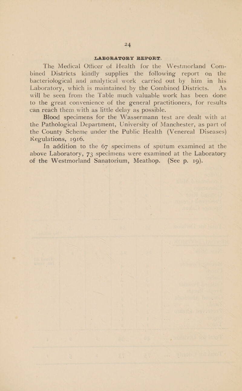 XfABOKATORY REPOET. The Medical Officer of Health for the Westmorland Com¬ bined Districts kindly supplies the following report on the bacteriological and analytical work carried out by him in his Laboratory, which is maintained by the Combined Districts. As will be seen from the Table much valuable work has been done to the great convenience of the general practitioners, for results can reach them with as little delay as possible. Blood specimens for the Wassermann test are dealt with at the Pathological Department, University of Manchester, as part of the County Scheme under the Public Health (Venereal Diseases) Regulations, 1916. In addition to the 67 specimens of sputum examined at the above Laboratory, 73 specimens were examined at the Laboratory of the Westmorland Sanatorium, Meathop. (See p. 19).