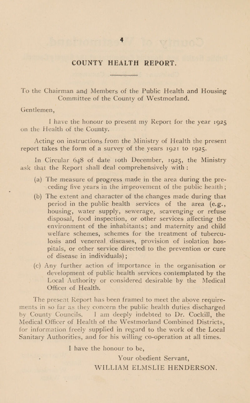 COUNTY HEALTH REPORT. To the Chairman and Members of the Public Health and Housing Committee of the County of Westmorland. Gentlemen, I have the honour to present my Report for the year 1925 on the Health of the County. Acting on instructions from the Ministry of Health the present report takes the form of a survey of the years 1921 to 1925. In Circular 648 of date 10th December, 1925, the Ministry ask that the Report shall deal comprehensively with : (a) The measure of progress made in the area during the pre¬ ceding five years in the improvement of the public health ; (b) The extent and character of the changes made during that period in the public health services of the area (e.g., housing, water supply, sewerage, scavenging or refuse disposal, food inspection, or other services affecting the environment of the inhabitants; and maternity and child welfare schemes, schemes for the treatment of tubercu¬ losis and venereal diseases, provision of isolation hos¬ pitals, or other service directed to the prevention or cure of disease in individuals); (c) Any further action of importance in the organisation or development of public health services contemplated by the Local Authority or considered desirable by the Medical Officer of Health. The present Report has been framed to meet the above require¬ ments in so far as they concern the public health duties discharged by County Councils. I am deeply indebted to Dr. Cockill, the Medical Officer of Health of the Westmorland Combined Districts, for information freely supplied in regard to the work of the Local Sanitary Authorities, and for his willing' co-operation at all times. I have the honour to be, Your obedient Servant, WILLIAM ELMSLIE HENDERSON.