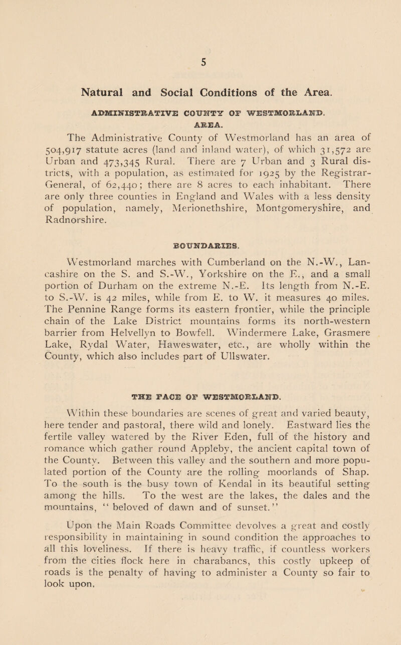 Natural and Social Conditions of the Area. ADMINISTRATIVE COUITY OF WESTMORLAND. AREA. The Administrative County of Westmorland has an area of 504,917 statute acres (land and inland water), of which 31,572 are Urban and 473,345 Rural. There are 7 Urban and 3 Rural dis¬ tricts, with a population, as estimated for 1925 by the Registrar- General, of 62,440; there are 8 acres to each inhabitant. There are only three counties in England and Wales with a less density of population, namely, Merionethshire, Montgomeryshire, and Radnorshire. BOUNDARIES. Westmorland marches with Cumberland on the N.-W., Lan¬ cashire on the S. and S.-W., Yorkshire on the E., and a small portion of Durham on the extreme N.-E. Its length from N.-E. to S.-W. is 42 miles, while from E. to W. it measures 40 miles. The Pennine Range forms its eastern frontier, while the principle chain of the Lake District mountains forms its north-western barrier from Helvellyn to Bowfell. Windermere Lake, Grasmere Lake, Rydal Water, Haweswater, etc., are wholly within the County, which also includes part of Ullswater, THE FACE OF WESTMORLAND. Within these boundaries are scenes of great and varied beauty, here tender and pastoral, there wild and lonely. Eastward lies the fertile valley watered by the River Eden, full of the history and romance which gather round Appleby, the ancient capital town of the County. Between this valley and the southern and more popu¬ lated portion of the County are the rolling moorlands of Shap. To the south is the busy town of Kendal in its beautiful setting among the hills. To the west are the lakes, the dales and the mountains, “ beloved of dawn and of sunset.” Upon the Main Roads Committee devolves a great and costly responsibility in maintaining in sound condition the approaches to all this loveliness. If there is heavy traffic, if countless workers from the cities flock here in charabancs, this costly upkeep of roads is the penalty of having to administer a County so fair to look upon.