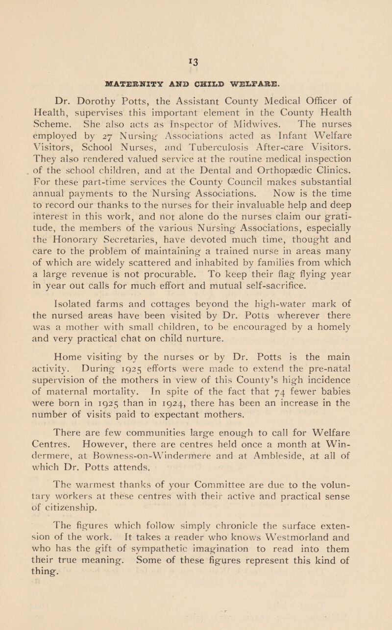 MATERNITY AND CHILD WELFARE. Dr. Dorothy Potts, the Assistant County Medical Officer of Health, supervises this important element in the County Health Scheme. She also acts as Inspector of Mid wives. The nurses employed by 27 Nursing- Associations acted as Infant Welfare Visitors, School Nurses, and Tuberculosis After-care Visitors. They also rendered valued service at the routine medical inspection of the school children, and at the Dental and Orthopaedic Clinics. For these part-time services the County Council makes substantial annual payments to the Nursing- Associations. Now is the time to record our thanks to the nurses for their invaluable help and deep interest in this work, and not alone do the nurses claim our grati¬ tude, the members of the various Nursing Associations, especially the Honorary Secretaries, have devoted much time, thought and care to the problem of maintaining a trained nurse in areas many of which are widely scattered and inhabited by families from which a large revenue is not procurable. To keep their flag flying year in year out calls for much effort and mutual self-sacrifice. Isolated farms and cottages beyond the high-water mark of the nursed areas have been visited by Dr. Potts wherever there was a mother with small children, to be encouraged by a homely and very practical chat on child nurture. Home visiting by the nurses or by Dr. Potts is the main activity. During 1925 efforts were made to extend the pre-natal supervision of the mothers in view of this County’s high incidence of maternal mortality. In spite of the fact that 74 fewer babies were born in 1925 than in 1924, there has been an increase in the number of visits paid to expectant mothers. There are few communities large enough to call for Welfare Centres. However, there are centres held once a month at Win¬ dermere, at Bowness-on-Windermere and at Ambleside, at all of which Dr. Potts attends. The warmest thanks of your Committee are due to the volun¬ tary workers at these centres with their active and practical sense of citizenship. The figures which follow simply chronicle the surface exten¬ sion of the work. It takes a reader who knows Westmorland and who has the gift of sympathetic imagination to read into them their true meaning. Some of these figures represent this kind of thing.