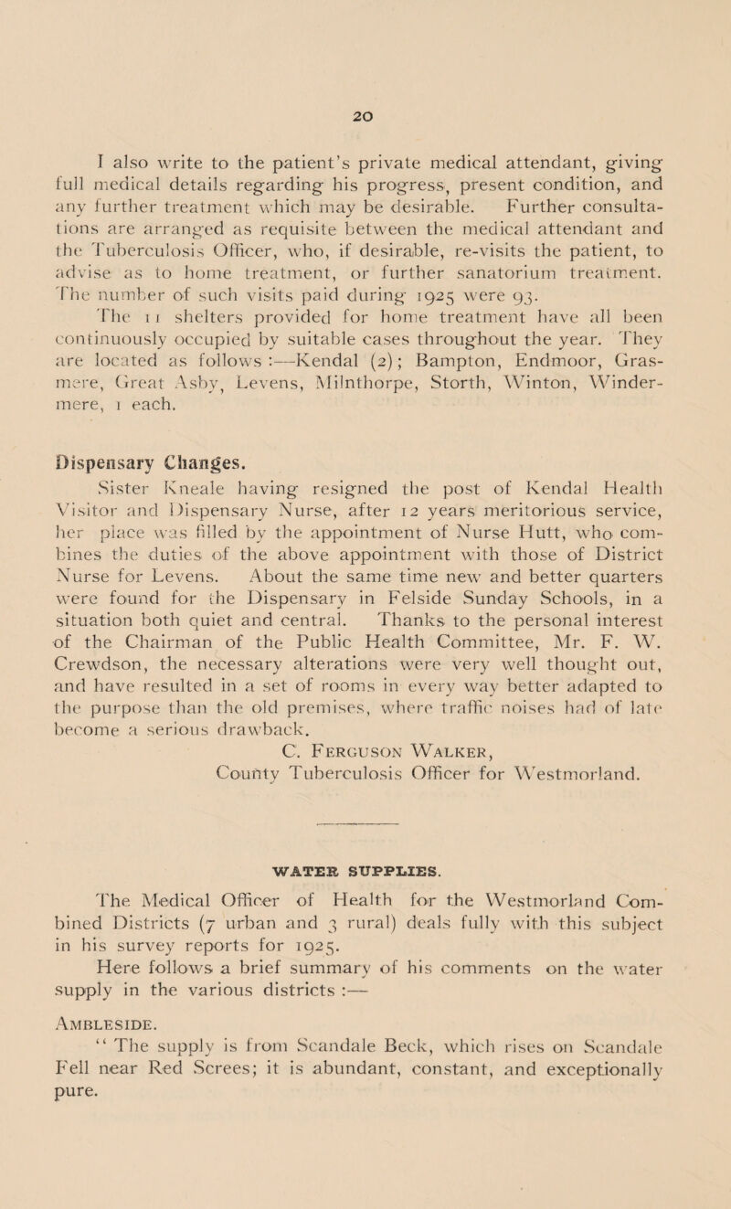 I also write to the patient’s private medical attendant, giving lull medical details regarding his progress, present condition, and any further treatment which may be desirable. Further consulta¬ tions are arranged as requisite between the medical attendant and the Tuberculosis Officer, who, if desirable, re-visits the patient, to advise as to home treatment, or further sanatorium treatment. The number of such visits paid during 1925 were 93. The 1 i shelters provided for home treatment have all been continuously occupied by suitable cases throughout the year. They are located as follows :—Kendal (2); Bampton, Endmoor, Gras¬ mere, Great Ashy, Levens, Milnthorpe, Storth, Winton, Winder- mere, 1 each. Dispensary Changes. Sister Kneale having resigned the post of Kendal Health Visitor and Dispensary Nurse, after 12 years meritorious service, her place was filled by the appointment of Nurse Hutt, who com¬ bines the duties of the above appointment with those of District Nurse for Levens. About the same time new' and better quarters were found for the Dispensary in Felside Sunday Schools, in a situation both quiet and central. Thanks to the personal interest of the Chairman of the Public Health Committee, Mr. F. W. . ’ Crewdson, the necessary alterations were very well thought out, and have resulted in a set of rooms in every way better adapted to the purpose than the old premises, where traffic noises had of late become a serious drawback. C. Ferguson Walker, County Tuberculosis Officer for Westmorland. WATEl SUPPLIES. The Medical Officer of Health for the Westmorland Com¬ bined Districts (7 urban and 3 rural) deals fully with this subject in his survey reports for 1925. Here follows a brief summary of his comments on the water supply in the various districts Ambleside. “ The supply is from Scandale Beck, which rises on Scandale Fell near Red Screes; it is abundant, constant, and exceptionally pure.