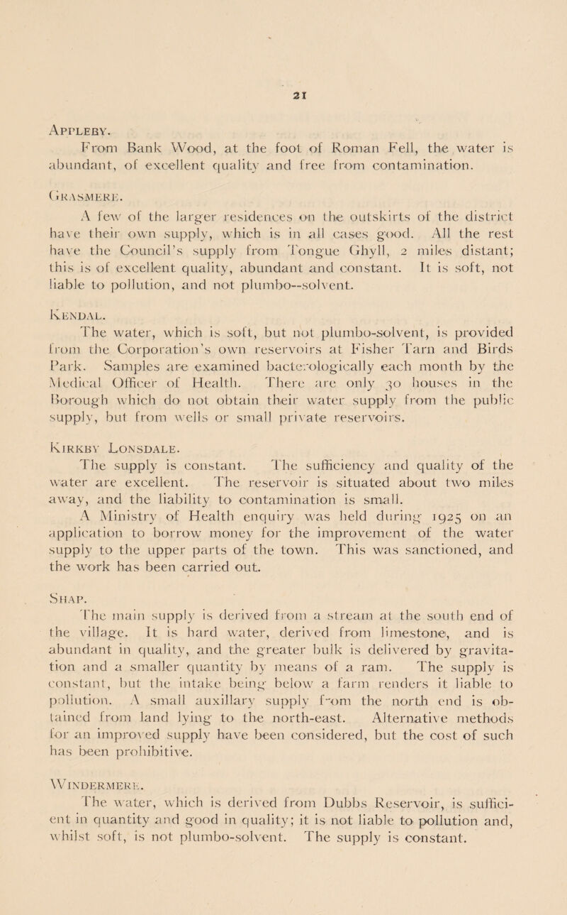 Appleby. From Bank Wood, at the foot of Roman Fell, the water is abundant, of excellent quality and free from contamination. Grasmere. A few of the larger residences on the outskirts of the district have their own supply, which is in all cases good. All the rest have the Council’s supply from longue Ghyll, 2 miles distant; this is of excellent quality, abundant and constant. It is soft, not liable to pollution, and not plumbo— solvent. Kendal. The water, which is soft, but not plumbo-solvent, is provided from the Corporation’s own reservoirs at Fisher Tarn and Birds Park. Samples are examined bacterologically each month by the Medical Officer of Health. There are only 30 houses in the Borough which do not obtain their water supply from the public supply, but from wells or small private reservoirs. Kirkby Lonsdale. The supply is constant. The sufficiency and quality of the water are excellent. The reservoir is situated about two miles away, and the liability to contamination is small. A Ministry of Health enquiry was held during 1925 on an application to borrow money for the improvement of the water supply to the upper parts of the town. This was sanctioned, and the work has been carried out. Shap. The main supply is derived from a stream at the south end of the village. It is hard water, derived from limestone, and is abundant in quality, and the greater bulk is delivered by gravita¬ tion and a smaller quantity by means of a ram. The supply is constant, but the intake being below a farm renders it liable to pollution. A small auxiliary supply Com the north end is ob¬ tained from land lying to the north-east. Alternative methods for an improv ed supply have been considered, but the cost of such has been prohibitive. Windermere. The water, which is derived from Dubbs Reservoir, is suffici¬ ent in quantity and good in quality; it is not liable to pollution and, whilst soft, is not plumbo-solvent. The supply is constant.