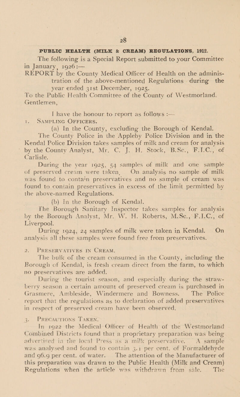 PUBLIC HEALTH (MILK & CREAM) REGULATIONS, 1912. The following* is a Special Report submitted to your Committee in January5 1926:— REPORT by the County Medical Officer of Health on the adminis¬ tration of the above-mentioned Regulations during the year ended 31st December, 1925. To the Public Health Committee of the County of Westmorland. Gentlemen, I have the honour to- report as follows 1. Sampling Officers. (a) In the County, excluding the Borough of Kendal. The County Police in the Appleby Police Division and in the Kendal Police Division takes samples of milk and cream for analysis by the County Analyst, Mr, C. J. H. Stock, B.Sc., F.I.C., of Carlisle. During the year 1925, 54 samples of milk and one sample of preserved cream were taken. On analysis no- sample of milk was found to contain preservatives and no sample of cream was found to contain preservatives in excess of the limit permitted by the above-named Regulations. (b) In the Borough of Kendal. The Borough Sanitary Inspector takes samples for analysis by the Borough Analyst, Mr. W. H. Roberts, M.Sc., F.I.C., of Liverpool. During 1924, 24 samples of milk were taken in Kendal. On analvsis all these samples were found free from preservatives. 2. Preservatives in Cream. The bulk of the cream consumed in the County, including the Borough of Kendal, is fresh cream direct from the farm, to which no preservatives are added. During- the tourist season, and especially during the straw¬ berry season a certain amount of preserved cream is purchased in Grasmere, Ambleside, Windermere and Bowness. The Police report that the regulations as to declaration of added preservatives in respect of preserved cream have been observed. 3. Precautions Taken. In 1922 the Medical Officer of Health of the Westmorland Combined Districts found that a proprietary preparation was being- advertised in the local Press as a milk preservative. A sample was analysed and found to contain 3.1 per cent, of Formaldehyde and 96.9 per cent, of water. The attention of the Manufacturer of this preparation was drawn to the Public Health (Milk and Cream) Regulations when the article was withdrawn from sale. The