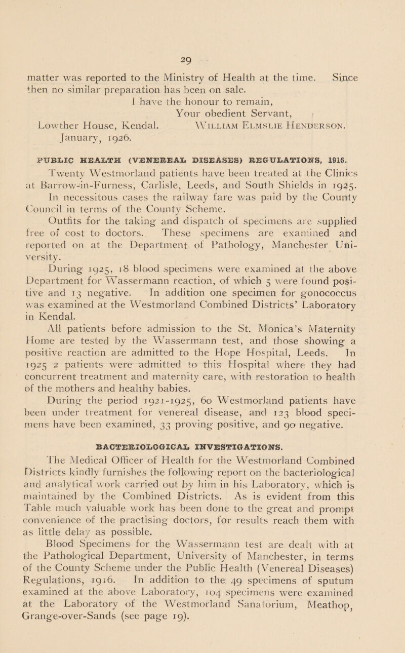 matter was reported to the Ministry of Health at the time. Since then no similar preparation has been on sale. 1 have the honour to remain, Your obedient Servant, Lowther House, Kendal. William Elmslie Henderson. January, 1926. PUBLIC HEALTH (V.ENEEEAL DISEASES) BEGULATIOHS, 1916. Twenty Westmorland patients have been treated at the Clinics at Barrow-in-Furness, Carlisle, Leeds, and South Shields in 1925. In necessitous cases the railway fare was paid by the County Council in terms of the County Scheme. Outfits for the taking- and dispatch of specimens are supplied free of cost to doctors. These specimens are examined and reported on at the Department of Pathology, Manchester Uni¬ versity. During 1925, 18 blood specimens were examined at the above Department for Wassermann reaction, of which 5 were found posi¬ tive and 13 negative. In addition one specimen for gonococcus was examined at the Westmorland Combined Districts’ Laboratory in Kendal. All patients before admission to the St. Monica’s Maternity Home are tested by the Wassermann test, and those showing a positive reaction are admitted to the Hope Hospital, Leeds. In 1925 2 patients were admitted to this Hospital where they had concurrent treatment and maternity care, with restoration to health of the mothers and healthy babies. During the period 1921-1925, 60 Westmorland patients have been under treatment for venereal disease, and 123 blood speci¬ mens have been examined, 33 proving positive, and 90 negative. BACTERIOLOGICAL INVESTIGATIONS. The Medical Officer of Health for the Westmorland Combined Districts kindly furnishes the following report on the bacteriological and analytical work carried out: by him in his Laboratory, which is maintained by the Combined Districts. As is evident from this Table much valuable work has been done to the great and prompt convenience of the practising doctors, for results reach them with as little delay as possible. Blood Specimens' for the Wassermann test are dealt with at the Pathological Department, University of Manchester, in terms of the County Scheme under the Public Health (Venereal Diseases) Regulations, 1916. In addition to the 49 specimens of sputum examined at the above Laboratory, 104 specimens were examined at the Laboratory of the Westmorland Sanatorium, Meathop Grange-over-Sands (see page 19).