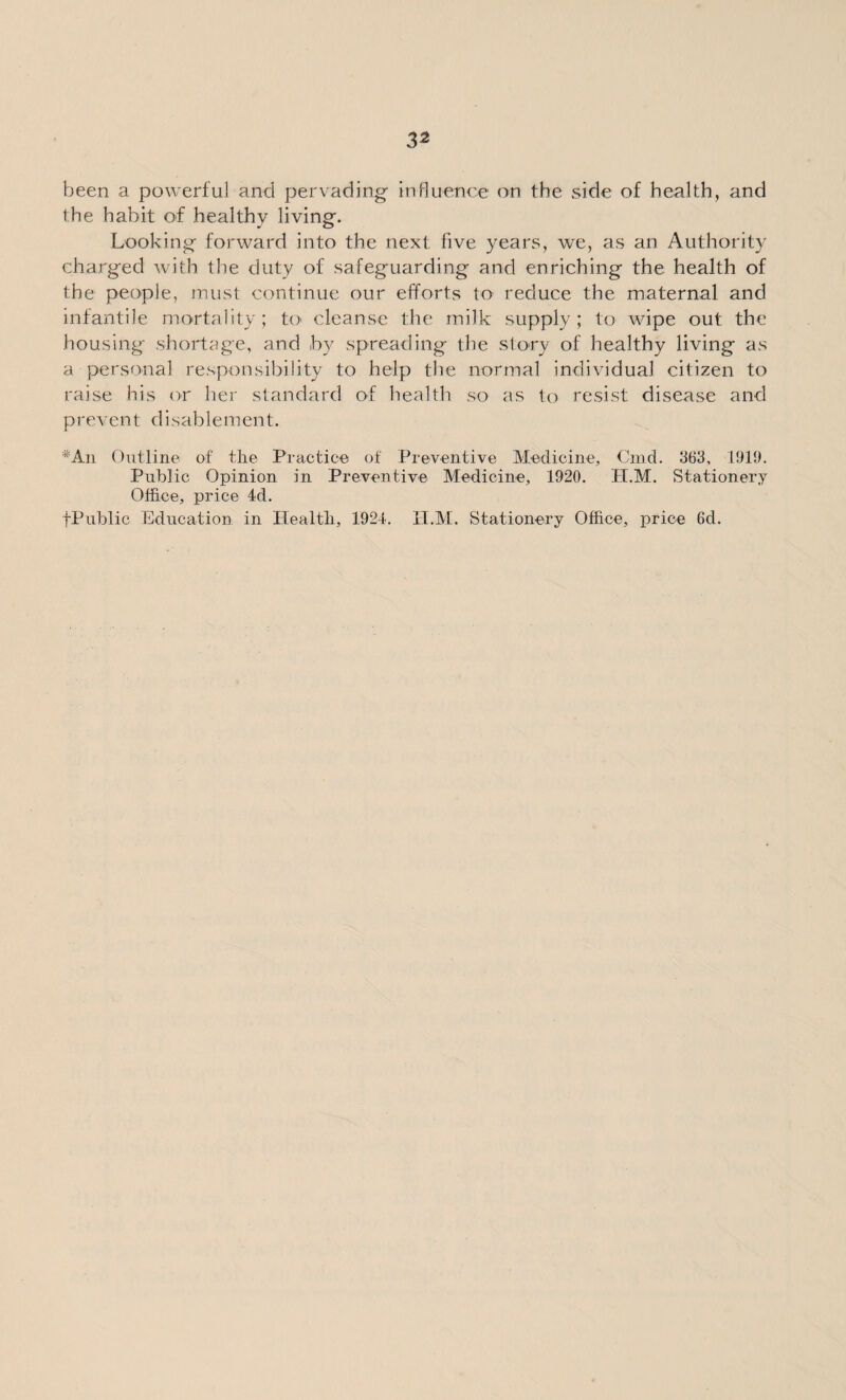 been a powerful and pervading influence on the side of health, and the habit of healthy living. Looking forward into the next five years, we, as an Authority charged with the duty of safeguarding and enriching the health of the people, must continue our efforts to reduce the maternal and infantile mortality; to cleanse the milk supply; to wipe out the housing shortage, and by spreading the story of healthy living as a personal responsibility to help the normal individual citizen to raise his or her standard of health so as to resist disease and prevent disablement. *An Outline of tlie Practice of Preventive Medicine, Cmd. 363, 1919. Public Opinion in Preventive Medicine, 1920. H.M. Stationery Office, price 4d. fPublic Education in Health, 1924. H.M. Stationery Office, price 6d.