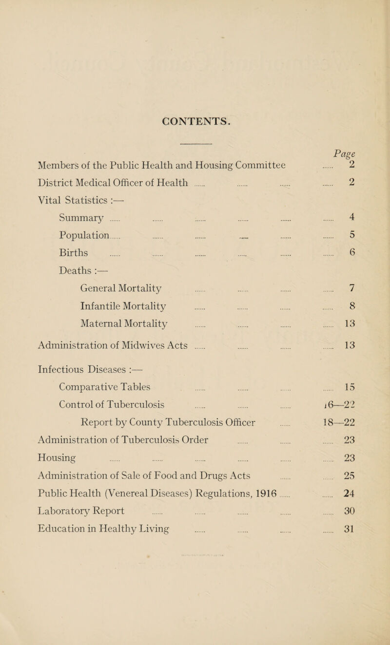 CONTENTS. Page Members of the Public Health and Housing Committee . 2 District Medical Officer of Health . . . . 2 Vital Statistics :— Summar}/ . . . . . . 4 Population. . . . . 5 Births . . . . . . 6 Deaths :— General Mortality . . . . 7 Infantile Mortality . . . . 8 Maternal Mortality . . . . 13 Administration of Midwives Acts . . . . 13 Infectious Diseases :— Comparative Tables . . . . 15 Control of Tuberculosis . . . i6—22 Report by County Tuberculosis Officer . 18—22 Administration of Tuberculosis Order . . . 23 Housing . . . . . . 23 Administration of Sale of Food and Drugs Acts . 25 Public Health (Venereal Diseases) Regulations, 1916. . 24 Laboratory Report . . . . . 30 Education in Healthy Living . . . . 31