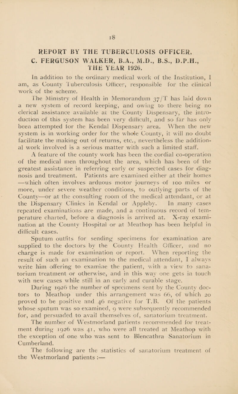 REPORT BY THE TUBERCULOSIS OFFICER, C. FERGUSON WALKER, B.A., M.D., B.S., D.P.H., THE YEAR 1926. In addition to the ordinary medical work of the Institution, 1 am, as County luberculosis Officer, responsible for the clinical wmrk of the scheme. The Ministry of Health in Memorandum 37/T has laid down a new system of record keeping, and owing to there being no clerical assistance available at the County Dispensary, the intro¬ duction of this system has been very difficult, and so far has only been attempted tor the Kendal Dispensary area. When the new system is in working order for the whole County, it will nO' doubt facilitate the making out of returns, etc., nevertheless the addition¬ al work involved is a serious matter with such a limited staff. A feature of the county work has been the cordial co-operation of the medical men throughout the area, which has been of the greatest assistance in referring early or suspected cases for diag¬ nosis and treatment. Patients are examined either at their homes —w'hich often involves arduous motor journeys of 100 miles or more, under severe w'eather conditions, to outlying parts of the County—^or at the consulting room of the medical attendant, or at the Dispensary Clinics in Kendal or Appleby. In many cases repeated examinations are made, and a continuous record of tem¬ perature charted, before a diagnosis is arrived at. X-ray exami¬ nation at the County Hospital or at Meathop has been helpful in difficult cases. Sputum outfits for sending specimens for examination are supplied tO' the doctors by the County Health Officer, and no charge is made for examination or report. When reporting the result of such an examination to the medical attendant, I alwmys write him offering to examine the patient, with a view to sana¬ torium treatment or otherwise, and in this way one gets in touch with new cases while still in an early and curable stage. During 1926 the number of specimens sent by the County doc¬ tors to Meathop under this arrangement w-as 66, of which 20 proved to be positive and 46 negative for T. B. Of the patients whose sputum was so examined, 9 wure subsequently recommended for, and persuaded to avail themseh’es of, sanatorium treatment. The number of Westmorland patients recommended for treat¬ ment during- 1926 was 41, who w^ere all treated at Meathop with the exception of one who was sent to Blencathra Sanatorium in Cumberland. The following are the statistics of sanatorium treatment of the Westmorland patients :—