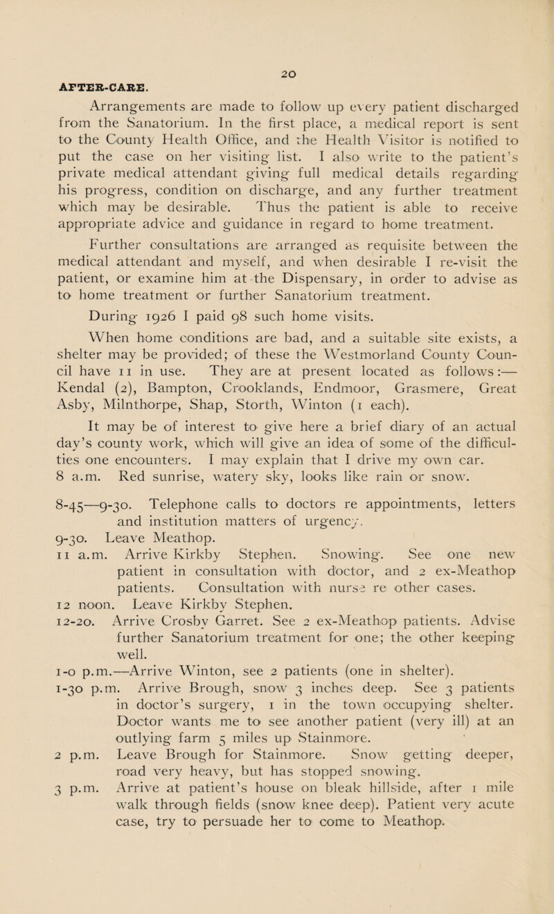 AFTER-CARE. Arrangements are made to follow up every patient discharged from the Sanatorium. In the first place, a medical report is sent to the County Health Office, and the Health Visitor is notified to put the case on her visiting list. I alsO' write to the patient’s private medical attendant giving full medical details regarding his progress, condition on discharge, and any further treatment which may be desirable. Thus the patient is able to receive appropriate advice and guidance in regard to home treatment. Further consultations are arranged as requisite between the medical attendant and myself, and when desirable I re-visit the patient, or examine him at the Dispensary, in order to advise as to home treatment or further Sanatorium treatment. During 1926 I paid 98 such home visits. When home conditions are bad, and a suitable site exists, a shelter may be provided; of these the Westmorland County Coun¬ cil have 11 in use. They are at present located as follows :— Kendal {2), Bampton, Crooklands, Endmoor, Grasmere, Great Asby, Milnthorpe, Shap, Storth, Winton (i each). It may be of interest to' give here a brief diary of an actual day’s county work, which will give an idea of some of the difficul¬ ties one encounters. I may explain that I drive my own car. 8 a.m. Red sunrise, watery sky, lo'oks like rain or snow. 8- 45—9-30. Telephone calls to doctors re appointments, letters and institution matters of urgency. 9- 30. Leave Meathop. 11 a.m. Arrive Kirkby Stephen. Snowing'. See one new- patient in consultation with doctor, and 2 ex-Meathop patients. Consultation with nurse re other cases. 12 noon. Leave Kirkby Stephen. 12-20. Arrive Crosby Garret. See 2 ex-Meatbop patients. Advise further Sanatorium treatment for one; the other keeping well. i-o p.m.—Arrive Winton, see 2 patients (one in shelter). 1-30 p.m. Arrive Brough, snow 3 inches deep. See 3 patients in doctor’s surgery, i in the town occupying shelter. Doctor wants me to' see another patient (very ill) at an outlying farm 5 miles up vStainm'Ore. 2 p.m. Leave Brough for Stainmore. Snow getting deeper, road very heavy, but has stopped snowing. 3 p.m. Arrive at patient’s house on bleak hillside, after i mile walk through fields (snow knee deep). Patient very acute case, try to persuade her to come to Meathop.