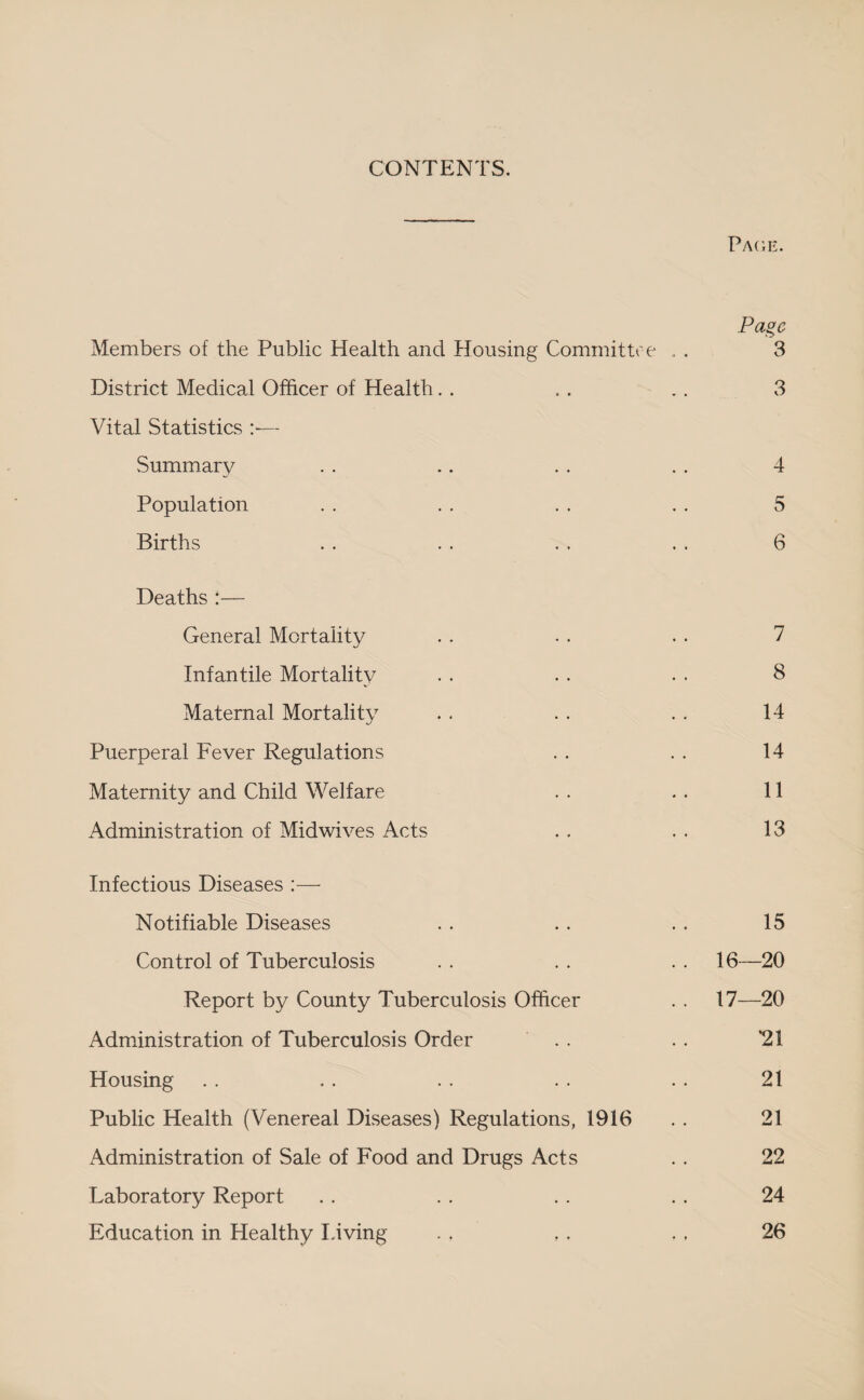 CONTENTS. Page. Page Members of the Public Health and Housing Committee . . 3 District Medical Officer of Health. . , . .. 3 Vital Statistics — Summary . . .. . . . . 4 Population . . . . . . . . 5 Births . . . . . . . . 6 Deaths :— General Mortality . . . . . . 7 Infantile Mortality . . . . . . 8 Maternal Mortality . . . . . . 14 Puerperal Fever Regulations . . . . 14 Maternity and Child Welfare . . . . 11 Administration of Midwives Acts . . . . 13 Infectious Diseases :— Notifiable Diseases . . . . . . 15 Control of Tuberculosis . . . . . . 16—20 Report by County Tuberculosis Officer . . 17—20 Administration of Tuberculosis Order . . . . ‘21 Housing . . . . . . . . . . 21 Public Health (Venereal Diseases) Regulations, 1916 . . 21 Administration of Sale of Food and Drugs Acts . . 22 Laboratory Report . . . . . . . . 24 Education in Healthy Living . . , . . . 26