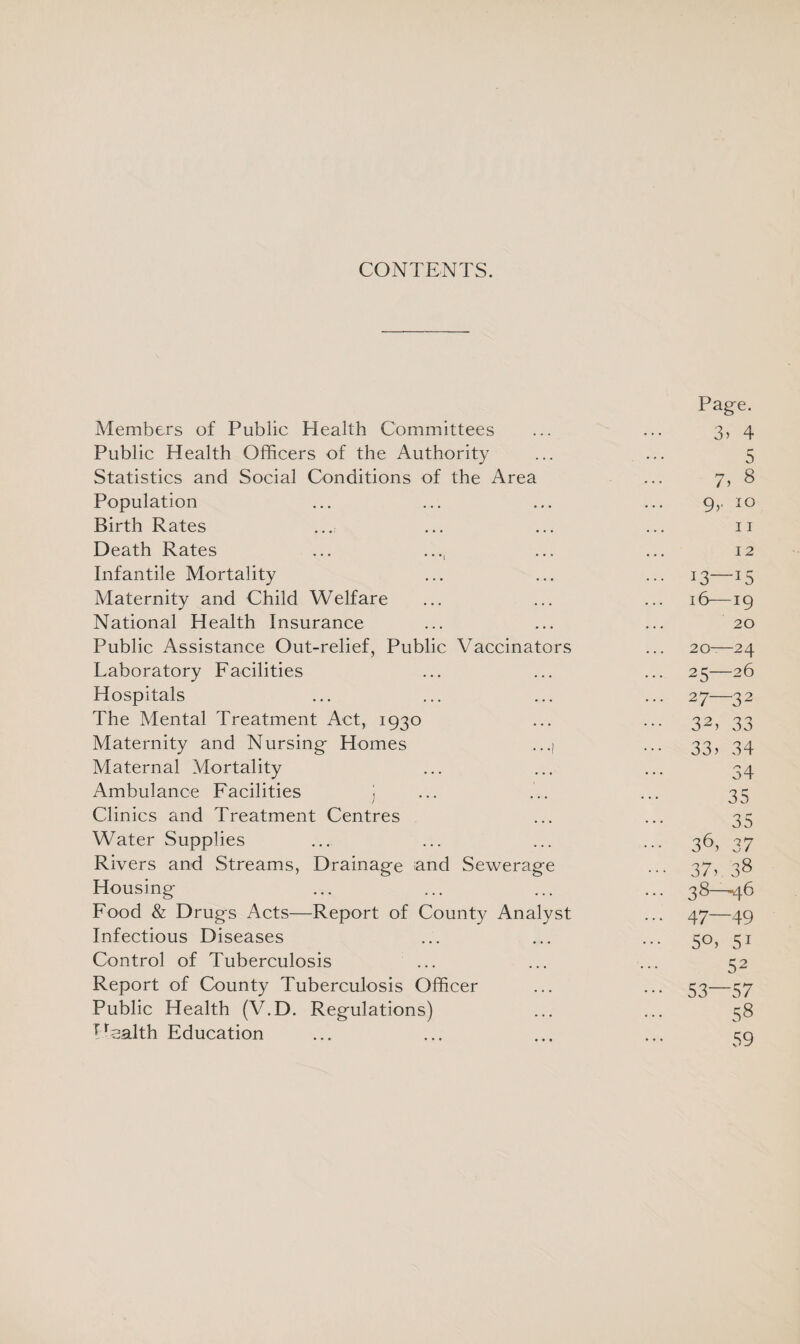 CONTENTS. Page. Members of Public Health Committees ... ... 3, 4 Public Health Officers of the Authority ... ... 5 Statistics and Social Conditions of the Area ... 7, 8 Population ... ... ... ... 9,. 10 Birth Rates ... ... ... ... 11 Death Rates ... ..., ... ... 12 Infantile Mortality ... ... ... 13—15 Maternity and Child Welfare ... ... ... 16-—19 National Health Insurance ... ... ... 20 Public Assistance Out-relief, Public Vaccinators ... 20-—24 Laboratory Facilities ... ... ... 25—26 Hospitals ... ... ... ... 27—32 The Mental Treatment Act, 1930 ... ... 32, 33 Maternity and Nursing Homes ...| ... 33, 34 Maternal Mortality ... ... ... 34 Ambulance Facilities ) ... ... ... 35 Clinics and Treatment Centres ... ... 35 Water Supplies ... ... ... ... 36, 37 Rivers and Streams, Drainage and Sewerage ... 37, 38 Housing ... ... ... ... 38—46 Food & Drugs Acts—Report of County Analyst ... 47—49 Infectious Diseases ... ... ... 50, 51 Control of Tuberculosis ... ... ... 52 Report of County Tuberculosis Officer ... ... 53—57 Public Health (Y.D. Regulations) ... ... 38 Health Education ... ... ... ... 59