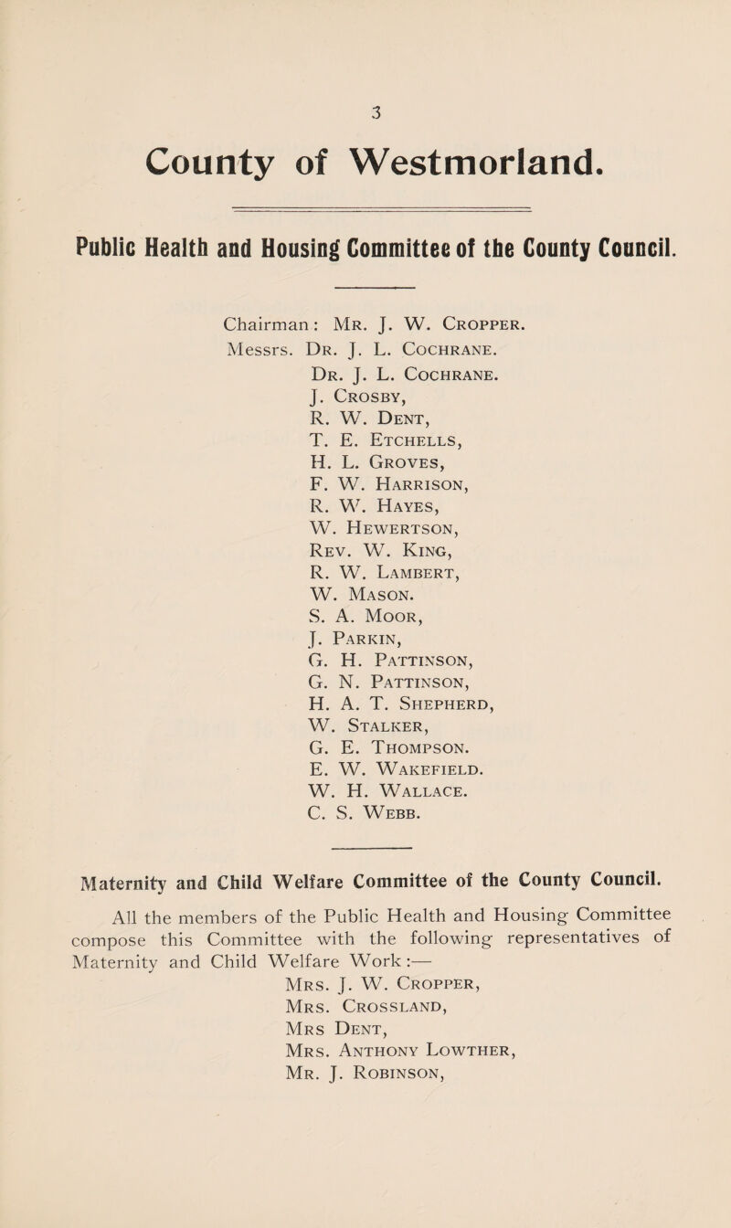 County of Westmorland. Public Health and Housing Committee of the County Council. Chairman: Mr. J. W. Cropper. Messrs. Dr. J. L. Cochrane. Dr. J. L. Cochrane. J. Crosby, R. W. Dent, T. E. Etchells, H. L. Groves, F. W. Harrison, R. W. Hayes, W. Hewertson, Rev. W. King, R. W. Lambert, W. Mason. S. A. Moor, J. Parkin, G. H. Pattinson, G. N. Pattinson, H. A. T. Shepherd, W. Stalker, G. E. Thompson. E. W. Wakefield. W. H. Wallace. C. S. Webb. Maternity and Child Welfare Committee of the County Council. All the members of the Public Health and Housing Committee compose this Committee with the following representatives of Maternity and Child Welfare Work :— Mrs. J. W. Cropper, Mrs. Crossland, Mrs Dent, Mrs. Anthony Lowther, Mr. J. Robinson,