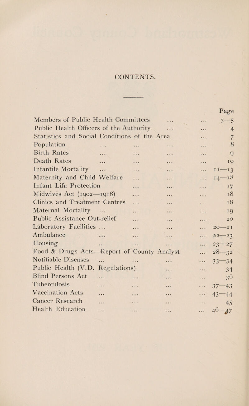 CONTENTS. Page Members of Public Health Committees ... ... 3-—5 Public Health Officers of the Authority ... ... 4 Statistics and Social Conditions of the Area ... 7 Population ... ... ... ... 8 Birth Rates ... ... ... ... 9 Death Rates ... ... ... ... 10 Infantile Mortality ... ... ... ... 11—13 Maternity and Child Welfare ... ... ... 14—18 Infant Life Protection ... ... ... 17 Midwives Act (1902—1918) ... ... ... 18 Clinics and Treatment Centres ... ... ... 18 Maternal Mortality ... ... ... ... 19 Public Assistance Out-relief ... ... ... 20 Laboratory Facilities ... ... ... ... 20—21 Ambulance ... ... ... ... 22—23 Housing ... ... ... ... 23—27 Food & Drugs Acts—Report of County Analyst ... 28—32 Notifiable Diseases ... ... ... ... 33—34 Public Health (V.D. Regulations) ... ... 34 Blind Persons Act ... ... ... ... 36 Tuberculosis ... ... ... ... 37—43 Vaccination Acts ... ... ... ... 43—44 Cancer Research ... ... ... ... 43 Health Education ... ... ... ... 46—^7