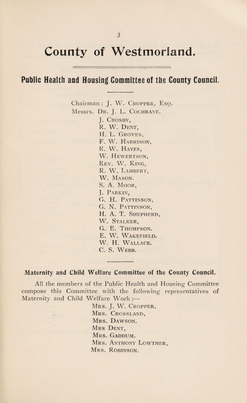 County of Westmorland. Public Health and Housing Committee of the County Council. Chairman : J. W. Cropper, Eso. Messrs. Dr. J. L. Cochrane. J. Crosby, R. W. Dent, H. L. Groves, F. W. Harrison, R. W. Hayes, W. EIewertson, Rev. W. King, R. W. Lambert, W. Mason. S. A. Moor, J. Parkin, G. H. Pattinson, G. N. Pattinson, H. A. T. Shepherd, W. Stalker, G. E. Thompson. E. W. Wakefield. W. EL Wallace. C. S. Webb. Maternity and Child Welfare Committee of the County Council. All the members of the Public Health and Housing- Committee compose this Committee with the following representatives of Maternity and Child Welfare Work Mrs. J. W. Cropper, Mrs. Crossland, Mrs. Dawson. Mrs Dent, Mrs. Gaddum. Mrs. Anthony Lowther, Mrs. Robinson.