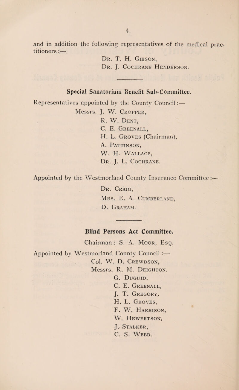 and in addition the following representatives of the medical prac¬ titioners :— Dr. T. H. Gibson, Dr. J. Cochrane Henderson. Special Sanatorium Benefit Subcommittee. Representatives appointed by the County Council:— Messrs. J. W. Cropper, R. W. Dent, C. E. Greenall, H. L. Groves (Chairman), A. Pattinson, W. H. Wallace, Dr. J. L. Cochrane. Appointed by the Westmorland County Insurance Committee:— Dr. Craig, Mrs. E. A. Cumberland, D. Graham. Blind Persons Act Committee. Chairman : S. A. Moor, Esq. Appointed by Westmorland County Council :—- Col. W. D. Crewdson, Messrs. R. M. Deighton. G. Duguid. C, E. Greenall, J. T. Gregory, H. L. Groves, F. W. Harrison, W. Hewertson, J., Stalker, C. S. Webb.