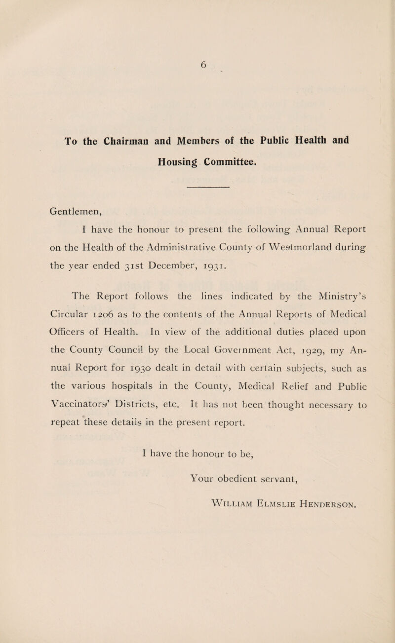 To the Chairman and Members of the Public Health and Housing Committee. Gentlemen, I have the honour to present the following* Annual Report on the Health of the Administrative County of Westmorland during* the year ended 31st December, 1931. The Report follows the lines indicated by the Ministry’s Circular 1206 as to the contents of the Annual Reports of Medical Officers of Health. In view of the additional duties placed upon the County Council by the Local Government Act, 1929, my An¬ nual Report for 1930 dealt in detail with certain subjects, such as the various hospitals in the County, Medical Relief and Public Vaccinators’ Districts, etc. It has not been thougdit necessary to repeat these details in the present report. I have the honour to be, Your obedient servant, William Elmslie Henderson.