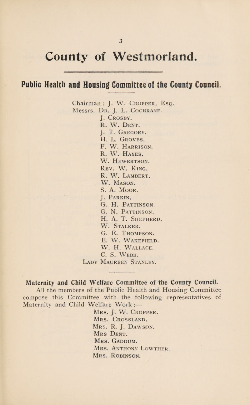 County of Westmorland. Public Health and Housing Committee of the County Council. Chairman : J. W. Cropper, Eso. Messrs. Dr. j. L. Cochrane. J. Crosby. R. W. Dent. J. T. Gregory. H. L. Groves. F. W. Harrison. R. W. Hayes, W. Hewertson. Rev. W. King. R. W. Lambert. W. Mason. S. A. Moor. J. Parkin. G. H. Pattinson. G. N. Pattinson. H. A. T. Shepherd. W. Stalker. G. E. Thompson. E. W. Wakefield. W. H. Wallace. C. S. Webb. Lady Maureen Stanley. Maternity and Child Welfare Committee of the County Council. All the members of the Public Health and Housing- Committee compose this Committee with the following- representatives of Maternity and Child Welfare Work:— Mrs. J. W. Cropper. Mrs. Crossland. Mrs. R. J. Dawson. Mrs Dent, Mrs. Gaddum. Mrs. Anthony Lowther. Mrs. Robinson.