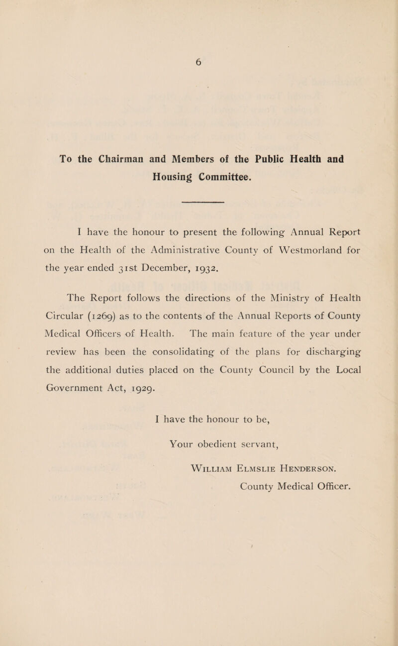 To the CSiairman and Members of the Public Health and Housing Committee. I have the honour to present the following- Annual Report on the Health of the Administrative County of Westmorland for the year ended 31st December, 1932. The Report follows the directions of the Ministry of Health Circular (1269) as to the contents of the Annual Reports of County Medical Officers of Health. The main feature of the year under review has been the consolidating of the plans for discharging the additional duties placed on the County Council by the Local Government Act, 1929. I have the honour to be, Your obedient servant, William Elmslie Henderson. County Medical Officer.