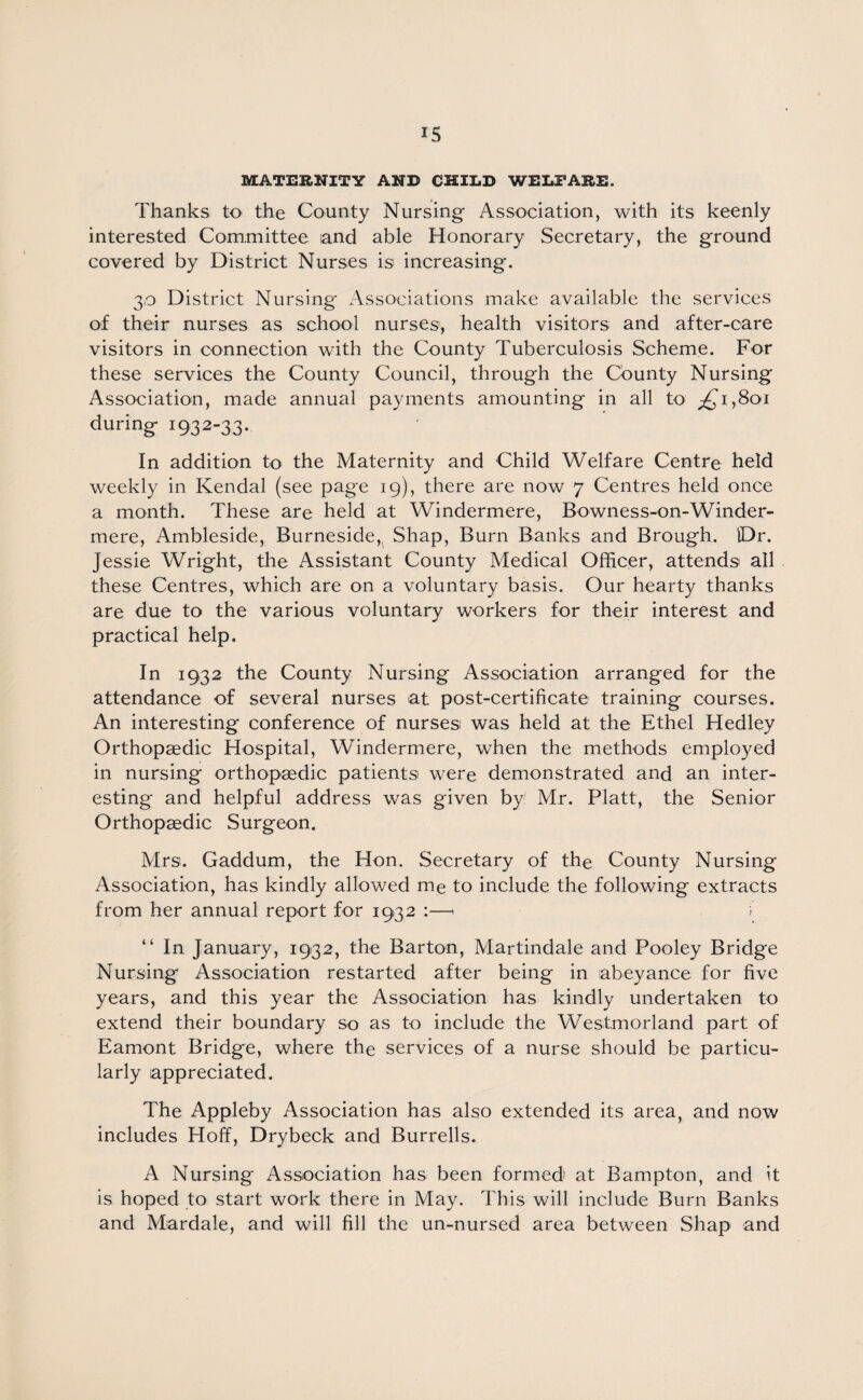 MATERNITY AND CHILD WELFARE. Thanks to the County Nursing Association, with its keenly interested Committee and able Honorary Secretary, the ground covered by District Nurses is increasing. 30 District Nursing Associations make available the services of their nurses as school nurses, health visitors and after-care visitors in connection with the County Tuberculosis Scheme. For these services the County Council, through the County Nursing Association, made annual payments amounting in all to ,£1,801 during 1932-33. In addition to the Maternity and Child Welfare Centre held weekly in Kendal (see page 19), there are now 7 Centres held once a month. These are held at Windermere, Bowness-on-Winder- mere, Ambleside, Burneside,, Shap, Burn Banks and Brough. IDr. Jessie Wright, the Assistant County Medical Officer, attends all these Centres, which are on a voluntary basis. Our hearty thanks are due to the various voluntary workers for their interest and practical help. In 1932 the County Nursing Association arranged for the attendance of several nurses at post-certificate training courses. An interesting conference of nurses was held at the Ethel Hedley Orthopaedic Hospital, Windermere, when the methods employed in nursing orthopaedic patients were demonstrated and an inter¬ esting and helpful address was given by Mr. Platt, the Senior Orthopaedic Surgeon. Mrs. Gaddum, the Hon. Secretary of the County Nursing Association, has kindly allowed me to include the following extracts from her annual report for 1932 :—< i “ In January, 1932, the Barton, Martindale and Pooley Bridge Nursing Association restarted after being in abeyance for five years, and this year the Association has kindly undertaken to extend their boundary so as to include the Westmorland part of Eamont Bridge, where the services of a nurse should be particu¬ larly appreciated. The Appleby Association has also extended its area, and now includes Hoff, Drybeck and Burrells. A Nursing Association has been formed' at Bampton, and it is hoped to start work there in May. This will include Burn Banks and Mardale, and will fill the un-nursed area between Shap and