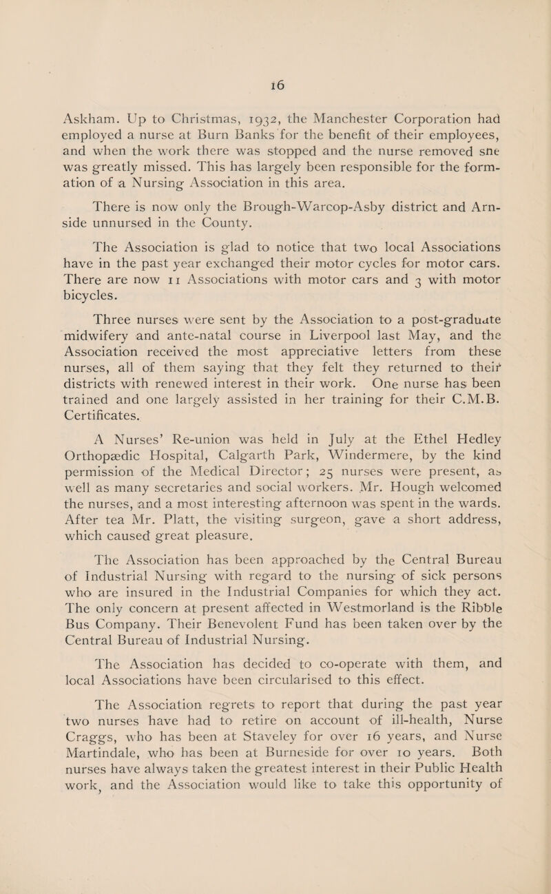 Askham. Up to Christmas, 1932, the Manchester Corporation had employed a nurse at Burn Banks for the benefit of their employees, and when the work there was stopped and the nurse removed sue was greatly missed. This has largely been responsible for the form¬ ation of 1a Nursing Association in this area. There is now only the Brough-Warcop-Asby district and Arn- side unnursed in the County. The Association is glad to notice that two local Associations have in the past year exchanged their motor cycles for motor cars. There are now 11 Associations with motor cars and 3 with motor bicycles. Three nurses were sent by the Association to a post-graduate midwifery and ante-natal course in Liverpool last May, and the Association received the most appreciative letters from these nurses, all of them saying that they felt they returned to theif districts with renewed interest in their work. One nurse has been trained and one largely assisted in her training for their C.M.B. Certificates. A Nurses’ Re-union was held in July at the Ethel Hedley Orthopaedic Hospital, Calgarth Park, Windermere, by the kind permission of the Medical Director; 25 nurses were present, a^ well as many secretaries and social workers. Mr, Hough welcomed the nurses, and a most interesting afternoon was spent in the wards. After tea Mr. Platt, the visiting surgeon, gave a short address, which caused great pleasure. The Association has been approached by the Central Bureau of Industrial Nursing with regard to the nursing of sick persons who are insured in the Industrial Companies for which they act. The only concern at present affected in Westmorland is the Ribble Bus Company. Their Benevolent Fund has been taken over by the Central Bureau of Industrial Nursing. The Association has decided to co-operate with them, and local Associations have been circularised to this effect. The Association regrets to report that during the past year two nurses have had to retire on account of ill-health, Nurse Craggs, who has been at Staveley for over 16 years, and Nurse Martindale, who has been at Burneside for over 10 years. Both nurses have always taken the greatest interest in their Public Health work^ and the Association would like to take this opportunity of