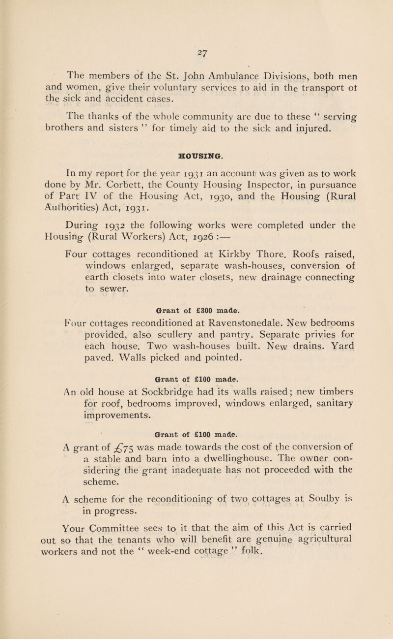 The members of the St. John Ambulance Divisions, both men and women, give their voluntary services to aid in the transport ot the sick and accident cases. The thanks of the whole community are due to these “ serving brothers and sisters ’ ’ for timely aid to the sick and injured. HOUSING. In my report for the year 1931 an account was given as to work done by Mr. Corbett, the County Housing Inspector, in pursuance of Part' IV of the Housing Act, 1930, and the Housing (Rural Authorities) Act, 1931. During 1932 the following works were completed under the Housing (Rural Workers) Act, 1926 :— Four cottages reconditioned at Kirkby Thore. Roofs raised, windows enlarged, separate wash-houses, conversion of earth closets into water closets, new drainage connecting to sewer. Grant of £300 made. Four cottages reconditioned at Ravenstonedale. New bedrooms provided, also scullery and pantry. Separate privies for each house. Two wash-houses built. New drains. Yard paved. Walls picked and pointed. Grant of £100 made. An old house at Sockbridge had its walls raised; new timbers for roof, bedrooms improved, windows enlarged, sanitary improvements. Grant of £100 made. A grant of £75 was made towards the cost of the conversion of a stable and barn into a dwellinghouse. The owner con¬ sidering the grant inadequate has not proceeded with the scheme. A scheme for the reconditioning of two cottages at Soulby is in progress. Your Committee sees to it that the aim of this Act is carried out so that the tenants who will benefit are genuine agricultural workers and not the “ week-end cottage ” folk.