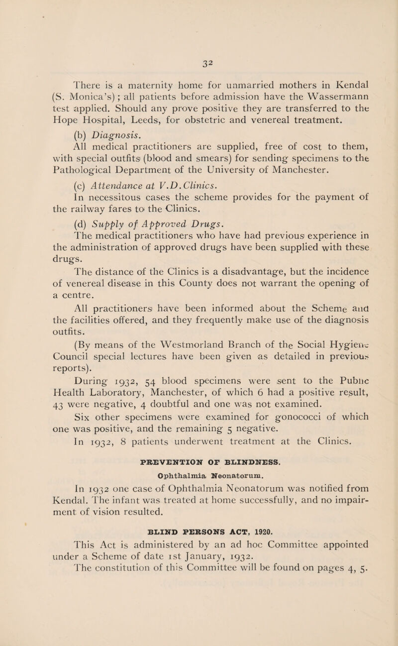 There is a maternity home for unmarried mothers in Kendal (S. Monica’s); all patients before admission have the Wassermann test applied. Should any prove positive they are transferred to the Hope Hospital, Leeds, for obstetric and venereal treatment. (b) Diagnosis. All medical practitioners are supplied, free of cost to them, with special outfits (blood and smears) for sending specimens to the Pathological Department of the University of Manchester. (c) Attendance at V.D.Clinics. In necessitous cases the scheme provides for the payment of the railway fares to* the Clinics. (d) Supply of Approved Drugs. The medical practitioners who have had previous experience in the administration of approved drugs have been supplied with these drugs. The distance of the Clinics is a disadvantage, but the incidence of venereal disease in this County does not warrant the opening of a centre. All practitioners have been informed about the Scheme and the facilities offered, and they frequently make use of the diagnosis outfits. (By means of the Westmorland Branch of the Social Hygiene Council special lectures have been given as detailed in previous reports). During 1932, 54 blood specimens were sent to the Pubne Health Laboratory, Manchester, of which 6 had a positive result, 43 were negative, 4 doubtful and one was not examined. Six other specimens were examined for gonococci of which one was positive, and the remaining 5 negative. In 1932, 8 patients underwent treatment at the Clinics. PREVENTION OP BLINDNESS. Ophthalmia Neonatorum. In 1932 one case of Ophthalmia Neonatorum was notified from Kendal. The infant was treated at home successfully, and no impair¬ ment of vision resulted. BLIND PERSONS ACT, 1920. This Act is administered by an ad hoc Committee appointed under a Scheme of date 1st January, 1932. The constitution of this Committee will be found on pages 4, 5.
