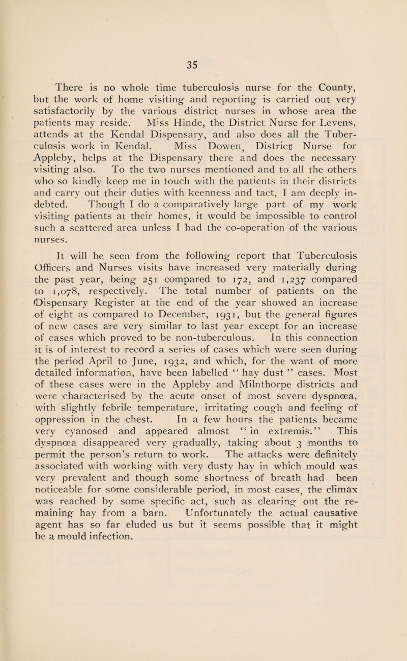 There is no whole time tuberculosis nurse for the County, but the work of home visiting and reporting is carried out very satisfactorily by the various district nurses in whose area the patients may reside. Miss Hinde, the District Nurse for Levens, attends at the Kendal Dispensary, and also does all the Tuber¬ culosis work in Kendal. Miss Dowen; District Nurse for Appleby, helps at the Dispensary there and does the necessary visiting also. To the two nurses mentioned and to all the others who so kindly keep me in touch with the patients in their districts and carry out their duties with keenness and tact, I am deeply in¬ debted. Though I do a comparatively large part of my work visiting patients at their homes, it would be impossible to control such a scattered area unless I had the co-operation of the various nurses. It will be seen from the following report that Tuberculosis Officers and Nurses visits have increased very materially during the past year, being 251 compared to 172, and 1,237 compared to 1,078, respectively. The total number of patients on the /Dispensary Register at the end of the year showed an increase of eight as compared to December, 1931, but the general figures of new cases are very similar to last year except for an increase of cases which proved to be non-tuberculous. In this connection it is of interest to record a series of cases which were seen during the period April to June, 1932, and which, for the want of more detailed information, have been labelled “ hay dust ” cases. Most of these cases were in the Appleby and Milnthorpe districts and were characterised by the acute onset of most severe dyspnoea, with slightly febrile temperature, irritating cough and feeling of oppression in the chest. In a few hours the patients became very cyanosed and appeared almost “in extremis.” This dyspnoea disappeared very gradually, taking about 3 months to permit the person’s return to work. The attacks were definitely associated with working with very dusty hay in which mould was very prevalent and though some shortness of breath had been noticeable for some considerable period, in most cases, the climax was reached by some specific act, such as clearing out the re¬ maining hay from a barn. Unfortunately the actual causative agent has so far eluded us but it seems possible that it might be a mould infection.