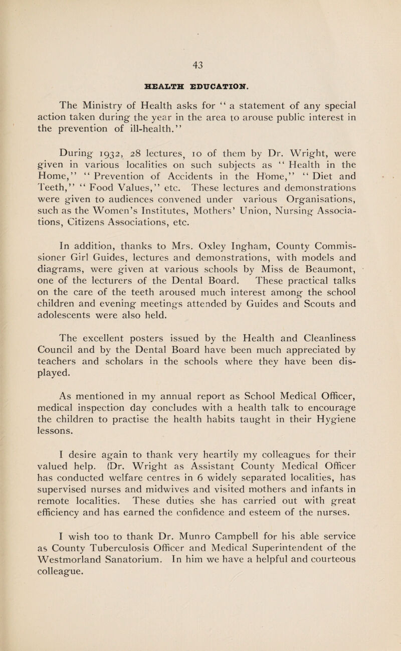 HEALTH EDUCATION. The Ministry of Health asks for “ a statement of any special action taken during- the year in the area to arouse public interest in the prevention of ill-health.” During 1932, 28 lectures^ 10 of them by Dr. Wright, were given in various localities on such subjects as “ Health in the Home,” ” Prevention of Accidents in the Home,” “ Diet and Teeth,” “ Food Values,” etc. These lectures and demonstrations were given to audiences convened under various Organisations, such as the Women’s Institutes, Mothers’ Union, Nursing Associa¬ tions, Citizens Associations, etc. In addition, thanks to Mrs. Oxley Ingham, County Commis¬ sioner Girl Guides, lectures and demonstrations, with models and diagrams, were given at various schools by Miss de Beaumont, one of the lecturers of the Dental Board. These practical talks on the care of the teeth aroused much interest among the school children and evening meetings attended by Guides and Scouts and adolescents were also held. The excellent posters issued by the Health and Cleanliness Council and by the Dental Board have been much appreciated by teachers and scholars in the schools where they have been dis¬ played. As mentioned in my annual report as School Medical Officer, medical inspection day concludes with a health talk to encourage the children to practise the health habits taught in their Hygiene lessons. I desire again to thank very heartily my colleagues for their valued help. (Dr. Wright as Assistant County Medical Officer has conducted welfare centres in 6 widely separated localities, has supervised nurses and midwives and visited mothers and infants in remote localities. These duties she has carried out with great efficiency and has earned the confidence and esteem of the nurses. I wish too to thank Dr. Munro Campbell for his able service as County Tuberculosis Officer and Medical Superintendent of the Westmorland Sanatorium. In him we have a helpful and courteous colleague.