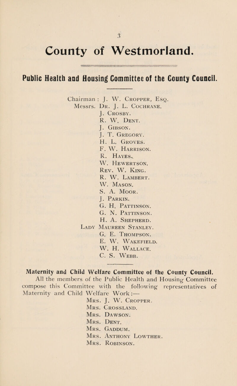 County of Westmorland. Public Health and Housing Committee of the County Council. Chairman : J. W. Cropper, Esq. Messrs. Dr. J. L. Cochrane. J. Crosby. R. W. Dent. J. Gibson. J. T. Gregory. H. L. Groves. F. W. Harrison. R. Hayes.. W. Hewertson. Rev. W. King. R. W. Lambert. W. Mason. S. A. Moor. J. Parkin. G. H. Pattinson. G. N. Pattinson. H. A. Shepherd. Lady Maureen Stanley. G. E. Thompson. E. W. Wakefield. W. H. Wallace. C. S. Webb. Maternity and Child Welfare Committee of the County Council. All the members of the Public Health and Housing- Committee compose this Committee with the following representatives of Maternity and Child Welfare Work:— Mrs. J. W. Cropper. Mrs. Crossland. Mrs. Dawson. Mrs. Dent. Mrs. Gaddum. Mrs. Anthony Lowther. Mrs. Robinson.