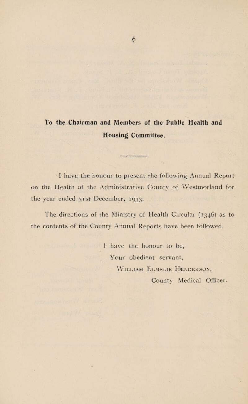 To the Chairman and Members of the Public Health and Housing Committee. I have the honour to present the following Annual Report on the Health of the Administrative County of Westmorland for the year ended 31st December, 1933. The directions of the Ministry of Health Circular (1346) as to the contents of the County Annual Reports have been followed. I have the honour to be, Your obedient servant, William Elmslie Henderson, County Medical Officer.