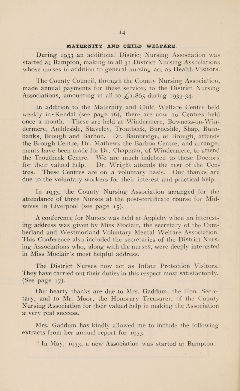 *4 MATERNITY AND CHIU) WELFARE. During 1933 an additional District Nursing Association was started at Bampton, making in all 31 District Nursing Associations whose nurses in addition to general nursing act as Health Visitors. The County Council, through the County Nursing Association, made annual payments for these services to the District Nursing Associations, amounting in all to ^'1,865 during 1933-34. In addition to the Maternity and Child Welfare Centre held weekly in'Kendal (see page 16), there are now 10 Centres held once a month. These are held at Windermere, Bowness-on-Win- dermere, Ambleside, Staveley, Troutbeck, Burneside, Shap, Burn- banks, Brough and Barbon. Dr. Bainbridge, of Brough, attends the Brough Centre, Dr. Mathews the Barbon Centre, and arrange¬ ments have been made for Dr. Chapman, of Windermere, to attend the Troutbeck Centre. We are much indebted to these Doctors for their valued help. Dr. Wright attends the rest of the Cen¬ tres. These Centres are on a voluntary basis. Our thanks are due to the voluntary workers for their interest and practical help. In 1933, the County Nursing Association arranged for the attendance of three Nurses at the post-certificate course for Mid¬ wives in Liverpool (see page 15). A conference for Nurses was held at Appleby when an interest¬ ing address was given by Miss Moclair, the secretary of the Cum¬ berland and Westmorland Voluntary Mental Welfare Association. This Conference also included the secretaries of the District Nurs¬ ing Associations who, along with the nurses, were deeply interested in Miss Moclair’s most helpful address. The District Nurses now act as Infant Protection Visitors. They have carried out their duties in this respect most satisfactorily. (See page 17). Our hearty thanks are due to Mrs. Gaddum, the Hon. Secre¬ tary, and to Mr. Moor, the Honorary Treasurer, of the County Nursing Association for their valued help in making the Association a very real success. Mrs. Gaddum has kindly allowed me to include the following extracts from her annual report for 1933. In May, 1933, a new Association was started at Bampton.