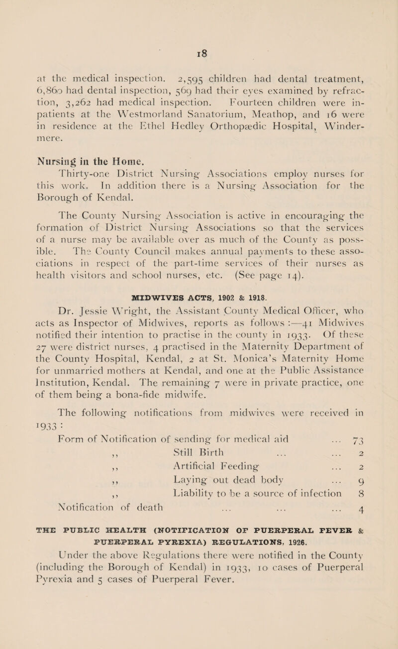 at the medical inspection. 2,595 children had dental treatment, 6,860 had dental inspection, 569 had their eyes examined by refrac¬ tion, 3,262 had medical inspection. Fourteen children were in¬ patients at the Westmorland Sanatorium, Meathop, and 16 were in residence at the Ethel Hedley Orthopaedic Hospital, Winder- mere. Nursing in the Home. Thirty-one District Nursing- Associations employ nurses for this work. In addition there is a Nursing- Association for the Borough of Kendal. The County Nursing- Association is active in encourag-ing- the formation of District Nursing- Associations so that the services of a nurse may be available over as much of the County as poss¬ ible. The County Council makes annual payments to these asso¬ ciations in respect of the part-time services of their nurses as health visitors and school nurses, etc. (See page 14). MIDWIVES ACTS, 1902 & 1918. Dr. J essie Wright, the Assistant County Medical Officer, who acts as Inspector of Midwives, reports as follows :—41 Midwives notified their intention to practise in the county in 1933. Of these 27 were district nurses, 4 practised in the Maternity Department of the County Hospital, Kendal, 2 at St. Monica’s Maternity Home for unmarried mothers at Kendal, and one at the Public Assistance Institution, Kendal. The remaining 7 were in private practice, one of them being a bona-fide midwife. The following notifications from midwives were received in !933 : Form of Notification of sending for medical aid ... 73 ,, Still Birth ... ... 2 ,, Artificial Feeding ... 2 ,, Laying- out dead body ... 9 ,, Liability to be a source of infection 8 Notification of death ... ... ... 4 THE PUBLIC HEALTH (NOTIFICATION OF PUERPERAL FEVER & PUERPERAL PYREXIA) REGULATIONS, 1926. Under the above Regulations there were notified in the County (including the Borough of Kendal) in 1933, 10 cases of Puerperal Pyrexia and 5 cases of Puerperal Fever.