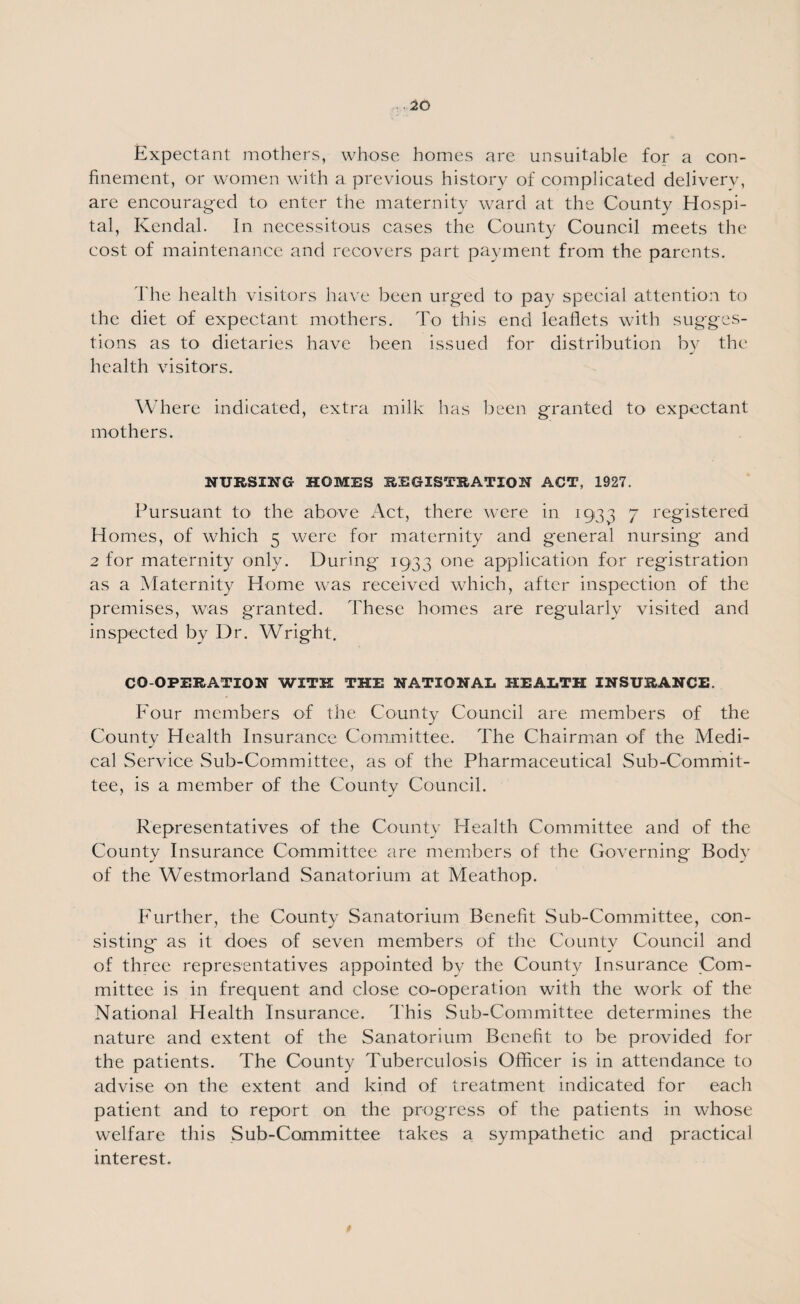Expectant mothers, whose homes are unsuitable for a con¬ finement, or women with a previous history of complicated delivery, are encouraged to enter the maternity ward at the County Hospi¬ tal, Kendal. In necessitous cases the County Council meets the cost of maintenance and recovers part payment from the parents. The health visitors have been urged to pay special attention to the diet of expectant mothers. To this end leaflets with sugges¬ tions as to dietaries have been issued for distribution by the health visitors. Where indicated, extra milk has been granted to expectant mothers. NURSING HOMES REGISTRATION ACT, 1927. Pursuant to the above Act, there were in 1933 7 registered Homes, of which 5 were for maternity and general nursing and 2 for maternity only. During 1933 one application for registration as a Maternity Home was received which, after inspection of the premises, was granted. These homes are regularly visited and inspected by Dr. Wright. CO-OPERATION WITH THE NATIONAL HEALTH INSURANCE. Four members of the County Council are members of the County Health Insurance Committee. The Chairman of the Medi¬ cal Service Sub-Committee, as of the Pharmaceutical Sub-Commit¬ tee, is a member of the County Council. Representatives of the County Health Committee and of the County Insurance Committee are members of the Governing Body of the Westmorland Sanatorium at Meathop. Further, the County Sanatorium Benefit Sub-Committee, con¬ sisting as it does of seven members of the County Council and of three representatives appointed by the County Insurance Com¬ mittee is in frequent and close co-operation with the work of the National Health Insurance. This Sub-Committee determines the nature and extent of the Sanatorium Benefit to be provided for the patients. The County Tuberculosis Officer is in attendance to advise on the extent and kind of treatment indicated for each patient and to report on the progress of the patients in whose welfare this Sub-Committee takes a sympathetic and practical interest.