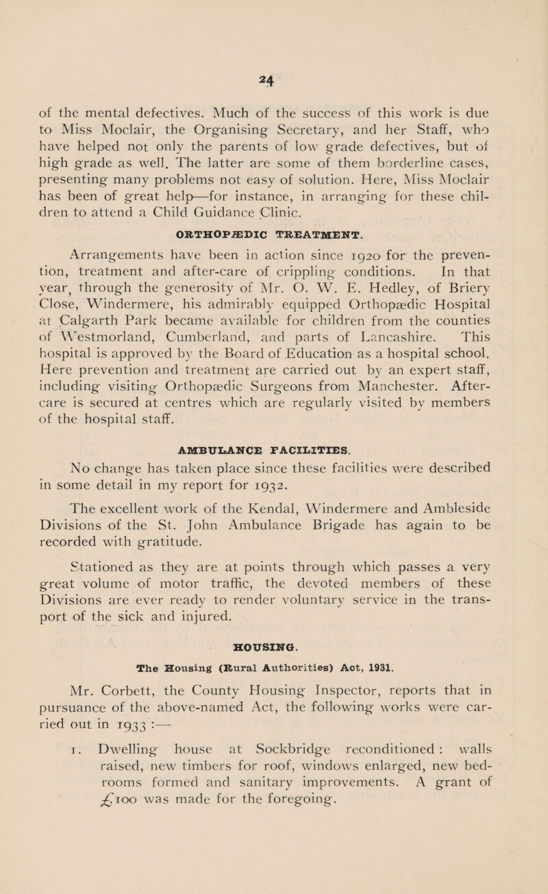 of the mental defectives. Much of the success of this work is due to Miss Moclair, the Organising Secretary, and her Staff, who have helped not only the parents of low grade defectives, but of high grade as well. The latter are some of them borderline cases, presenting many problems not easy of solution. Here, Miss Moclair has been of great help—for instance, in arranging for these chil¬ dren to attend a Child Guidance Clinic. ORTHOPAEDIC TREATMENT. Arrangements have been in action since 1920 for the preven¬ tion, treatment and after-care of crippling conditions. In that year^ through the generosity of Mr. O. W. E. Hedley, of Briery Close, Windermere, his admirably equipped Orthopaedic Hospital at Calgarth Park became available for children from the counties of Westmorland, Cumberland, and parts of Lancashire. This hospital is approved by the Board of Education as a hospital school. Etere prevention and treatment are carried out by an expert staff, including visiting Orthopaedic Surgeons from Manchester. After¬ care is secured at centres which are regularly visited by members of the hospital staff. AMBULANCE FACILITIES. No change has taken place since these facilities were described in some detail in my report for 1932. The excellent work of the Kendal, Windermere and Ambleside Divisions of the St. John Ambulance Brigade has again to be recorded with gratitude. Stationed as they are at points through which passes a very great volume of motor traffic, the devoted members of these Divisions are ever ready to render voluntary service in the trans¬ port of the sick and injured. HOUSING. The Housing (Rural Authorities) Aot, 1931. Mr. Corbett, the County Housing Inspector, reports that in pursuance of the above-named Act, the following works were car¬ ried out in 1933 :— 1. Dwelling house at Sockbridge reconditioned : walls raised, new timbers for roof, windows enlarged, new bed¬ rooms formed and sanitary improvements. A grant of ^Cioo was made for the foregoing.