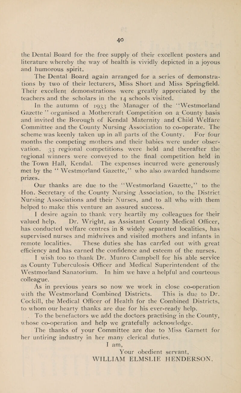 the Dental Board for the free supply of their excellent posters and literature whereby the way of health is vividly depicted in a joyous and humorous spirit. The Dental Board again arranged for a series of demonstra¬ tions by two of their lecturers, Miss Short and Miss Springfield. Their excellent demonstrations were greatly appreciated by the teachers and the scholars in the 14 schools visited. In the autumn of 1933 the Manager of the “Westmorland Gazette ” organised a Mothercraft Competition on a County basis and invited the Borough of Kendal Maternity and Child Welfare Committee and the County Nursing Association to co-operate. The scheme was keenly taken up in all parts of the County. For four months the competing mothers and their babies were under obser¬ vation. 33 regional competitions were held and thereafter the regional winners were conveyed to the final competition held in the Town Hall, Kendal. The expenses incurred were generously met by the “ Westmorland Gazette,” who also awarded handsome prizes. Our thanks are due to the “Westmorland Gazette,” to the Hon. Secretary of the County Nursing Association, to the District Nursing Associations and their Nurses, and to all who with them helped to make this venture an assured success. I desire again to thank very heartily my colleagues for their valued help. Dr. Wright, as Assistant County Medical Officer, has conducted welfare centres in 8 widely separated localities, has supervised nurses and midwives and visited mothers and infants in remote localities. These duties she has carried out with great efficiency and has earned the confidence and esteem of the nurses. I wish too to thank Dr. Munro Campbell for his able service as County Tuberculosis Officer and Medical Superintendent of the Westmorland Sanatorium. In him we have a helpful and courteous colleague. As in previous years so now we work in close co-operation with the Westmorland Combined Districts. This is due to Dr. Cockill, the Medical Officer of Health for the Combined Districts, to whom our hearty thanks are due for his ever-ready help. To the benefactors we add the doctors practising in the County, whose co-operation and help we gratefully acknowledge. The thanks of your Committee are due to Miss Garnett for her untiring industry in her many clerical duties. I am, Your obedient servant, WILLIAM ELMSLIE HENDERSON.