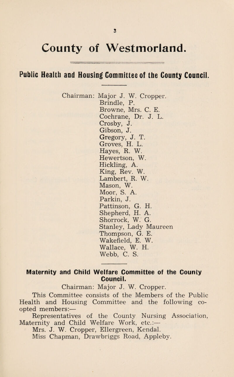 County of Westmorland Public Health and Housing Committee of the County Council. Chairman: Major J. W. Cropper. Brindle, P. Browne, Mrs. C. E. Cochrane, Dr. J. L. Crosby, J. Gibson, J. Gregory, J. T. Groves, H. L. Hayes, R. W. Hewertson, W. Hickling, A. King, Rev. W. Lambert, R. W. Mason, W. Moor, S. A. Parkin, J. Pattinson, G. H. Shepherd, H. A. Shorrock, W. G. Stanley, Lady Maureen Thompson, G. E. Wakefield, E. W. Wallace, W. H. Webb, C. S. Maternity and Child Welfare Committee of the County Council. Chairman: Major J. W. Cropper. This Committee consists of the Members of the Public Health and Housing Committee and the following co¬ opted members:— Representatives of the County Nursing Association, Maternity and Child Welfare Work, etc.:— Mrs. J. W. Cropper, Ellergreen, Kendal. Miss Chapman, Drawbriggs Road, Appleby.