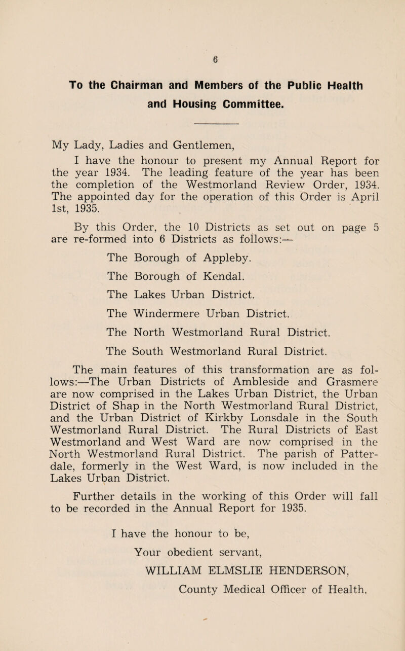 To the Chairman and Members of the Public Health and Housing Committee. My Lady, Ladies and Gentlemen, I have the honour to present my Annual Report for the year 1934. The leading feature of the year has been the completion of the Westmorland Review Order, 1934. The appointed day for the operation of this Order is April 1st, 1935. By this Order, the 10 Districts as set out on page 5 are re-formed into 6 Districts as follows:— The Borough of Appleby. The Borough of Kendal. The Lakes Urban District. The Windermere Urban District. The North Westmorland Rural District. The South Westmorland Rural District. The main features of this transformation are as fol¬ lows:—The Urban Districts of Ambleside and Grasmere are now comprised in the Lakes Urban District, the Urban District of Shap in the North Westmorland 'Rural District, and the Urban District of Kirkby Lonsdale in the South Westmorland Rural District. The Rural Districts of East Westmorland and West Ward are now comprised in the North Westmorland Rural District. The parish of Patter- dale, formerly in the West Ward, is now included in the Lakes Urban District. Further details in the working of this Order will fall to be recorded in the Annual Report for 1935. I have the honour to be, Your obedient servant, WILLIAM ELMSLIE HENDERSON, County Medical Officer of Health,