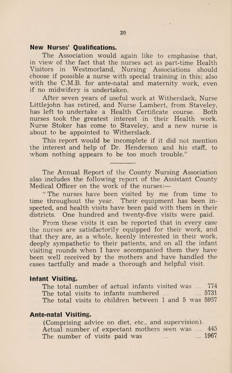 New Nurses’ Qualifications. The Association would again like to emphasise that, in view of the fact that the nurses act as part-time Health Visitors in Westmorland, Nursing Associations should choose if possible a nurse with special training in this; also with the C.M.B. for ante-natal and maternity work, even if no midwifery is undertaken. After seven years of useful work at Witherslack, Nurse Littlejohn has retired, and Nurse Lambert, from Staveley, has left to undertake a Health Certificate course. Both nurses took the greatest interest in their Health work. Nurse Stoker has come to Staveley, and a new nurse is about to be appointed to Witherslack. This report would be incomplete if it did not mention the interest and help of Dr. Henderson and his staff, to whom nothing appears to be too much trouble.5’ The Annual Report of the County Nursing Association also includes the following report of the Assistant County Medical Officer on the work of the nurses:— “ The nurses have been visited by me from time to time throughout the year. Their equipment has been in¬ spected, and health visits have been paid with them in their districts. One hundred and twenty-five visits were paid. From these visits it can be reported that in every case the nurses are satisfactorily equipped for their work, and that they are, as a whole, keenly interested in their work, deeply sympathetic to their patients, and on all the infant visiting rounds when I have accompanied them they have been well received by the mothers and have handled the cases tactfully and made a thorough and helpful visit. Infant Visiting. The total number of actual infants visited was ... 774 The total visits to infants numbered ... ... 5731 The total visits to children between 1 and 5 was 5957 Ante-natal Visiting. (Comprising advice on diet, etc., and supervision). Actual number of expectant mothers seen was ... 445 The number of visits paid was ... ... 1967