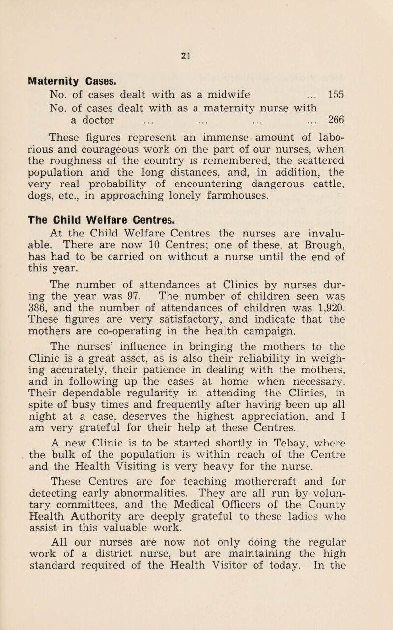 Maternity Cases. No. of cases dealt with as a midwife ... 155 No. of cases dealt with as a maternity nurse with a doctor ... ... ... ... 266 These figures represent an immense amount of labo¬ rious and courageous work on the part of our nurses, when the roughness of the country is remembered, the scattered population and the long distances, and, in addition, the very real probability of encountering dangerous cattle, dogs, etc., in approaching lonely farmhouses. The Child Welfare Centres. At the Child Welfare Centres the nurses are invalu¬ able. There are now 10 Centres; one of these, at Brough, has had to be carried on without a nurse until the end of this year. The number of attendances at Clinics by nurses dur¬ ing the year was 97. The number of children seen was 386, and the number of attendances of children was 1,920. These figures are very satisfactory, and indicate that the mothers are co-operating in the health campaign. The nurses’ influence in bringing the mothers to the Clinic is a great asset, as is also their reliability in weigh¬ ing accurately, their patience in dealing with the mothers, and in following up the cases at home when necessary. Their dependable regularity in attending the Clinics, in spite of busy times and frequently after having been up all night at a case, deserves the highest appreciation, and I am very grateful for their help at these Centres. A new Clinic is to be started shortly in Tebay, where the bulk of the population is within reach of the Centre and the Health Visiting is very heavy for the nurse. These Centres are for teaching mothercraft and for detecting early abnormalities. They are all run by volun¬ tary committees, and the Medical Officers of the County Health Authority are deeply grateful to these ladies who assist in this valuable work. All our nurses are now not only doing the regular work of a district nurse, but are maintaining the high standard required of the Health Visitor of today. In the