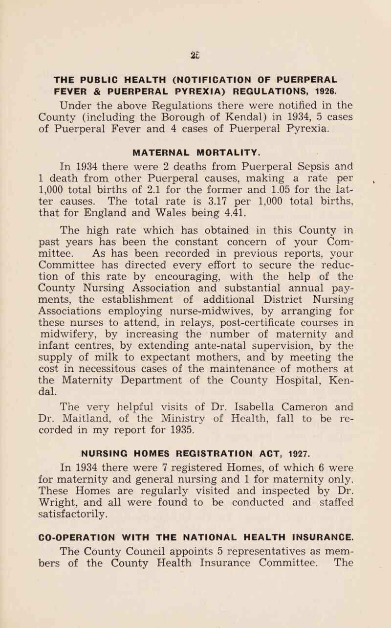 2i THE PUBLIC HEALTH (NOTIFICATION OF PUERPERAL FEVER & PUERPERAL PYREXIA) REGULATIONS, 1926. Under the above Regulations there were notified in the County (including the Borough of Kendal) in 1934, 5 cases of Puerperal Fever and 4 cases of Puerperal Pyrexia. MATERNAL MORTALITY. In 1934 there were 2 deaths from Puerperal Sepsis and 1 death from other Puerperal causes, making a rate per 1,000 total births of 2.1 for the former and 1.05 for the lat¬ ter causes. The total rate is 3.17 per 1,000 total births, that for England and Wales being 4.41. The high rate which has obtained in this County in past years has been the constant concern of your Com¬ mittee. As has been recorded in previous reports, your Committee has directed every effort to secure the reduc¬ tion of this rate by encouraging, with the help of the County Nursing Association and substantial annual pay¬ ments, the establishment of additional District Nursing Associations employing nurse-midwives, by arranging for these nurses to attend, in relays, post-certificate courses in midwifery, by increasing the number of maternity and infant centres, by extending ante-natal supervision, by the supply of milk to expectant mothers, and by meeting the cost in necessitous cases of the maintenance of mothers at the Maternity Department of the County Hospital, Ken¬ dal. The very helpful visits of Dr. Isabella Cameron and Dr. Maitland, of the Ministry of Health, fall to be re¬ corded in my report for 1935. NURSING HOMES REGISTRATION ACT, 1927. In 1934 there were 7 registered Homes, of which 6 were for maternity and general nursing and 1 for maternity only. These Homes are regularly visited and inspected by Dr. Wright, and all were found to be conducted and staffed satisfactorily. CO-OPERATION WITH THE NATIONAL HEALTH INSURANCE. The County Council appoints 5 representatives as mem¬ bers of the County Health Insurance Committee. The