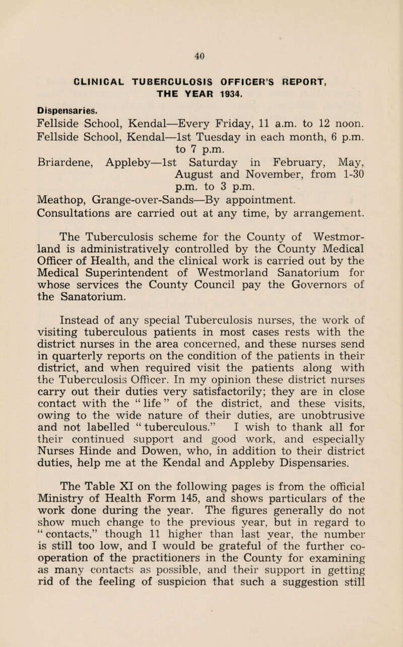 CLINICAL TUBERCULOSIS OFFICERS REPORT, THE YEAR 1934. Dispensaries. Fellside School, Kendal—Every Friday, 11 a.m. to 12 noon. Fellside School, Kendal—1st Tuesday in each month, 6 p.m. to 7 p.m. Briardene, Appleby—1st Saturday in February, May, August and November, from 1-30 p.m. to 3 p.m. Meathop, Grange-over-Sands—By appointment. Consultations are carried out at any time, by arrangement. The Tuberculosis scheme for the County of Westmor¬ land is administratively controlled by the County Medical Officer of Health, and the clinical work is carried out by the Medical Superintendent of Westmorland Sanatorium for whose services the County Council pay the Governors of the Sanatorium. Instead of any special Tuberculosis nurses, the work of visiting tuberculous patients in most cases rests with the district nurses in the area concerned, and these nurses send in quarterly reports on the condition of the patients in their district, and when required visit the patients along with the Tuberculosis Officer. In my opinion these district nurses carry out their duties very satisfactorily; they are in close contact with the “ life ” of the district, and these visits, owing to the wide nature of their duties, are unobtrusive and not labelled “ tuberculous.” I wish to thank all for their continued support and good work, and especially Nurses Hinde and Dowen, who, in addition to their district duties, help me at the Kendal and Appleby Dispensaries. The Table XI on the following pages is from the official Ministry of Health Form 145, and shows particulars of the work done during the year. The figures generally do not show much change to the previous year, but in regard to “ contacts,” though 11 higher than last year, the number is still too low, and I would be grateful of the further co¬ operation of the practitioners in the County for examining as many contacts as possible, and their support in getting rid of the feeling of suspicion that such a suggestion still