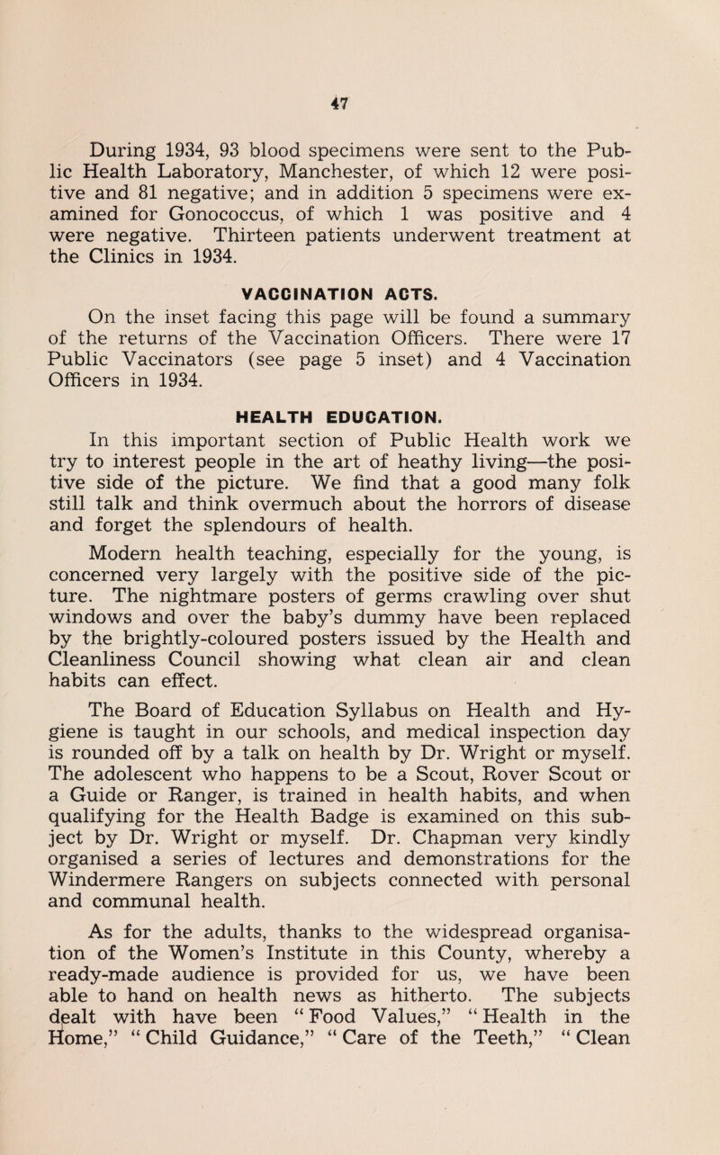 During 1934, 93 blood specimens were sent to the Pub¬ lic Health Laboratory, Manchester, of which 12 were posi¬ tive and 81 negative; and in addition 5 specimens were ex¬ amined for Gonococcus, of which 1 was positive and 4 were negative. Thirteen patients underwent treatment at the Clinics in 1934. VACCINATION ACTS. On the inset facing this page will be found a summary of the returns of the Vaccination Officers. There were 17 Public Vaccinators (see page 5 inset) and 4 Vaccination Officers in 1934. HEALTH EDUCATION. In this important section of Public Health work we try to interest people in the art of heathy living—the posi¬ tive side of the picture. We find that a good many folk still talk and think overmuch about the horrors of disease and forget the splendours of health. Modern health teaching, especially for the young, is concerned very largely with the positive side of the pic¬ ture. The nightmare posters of germs crawling over shut windows and over the baby’s dummy have been replaced by the brightly-coloured posters issued by the Health and Cleanliness Council showing what clean air and clean habits can effect. The Board of Education Syllabus on Health and Hy¬ giene is taught in our schools, and medical inspection day is rounded off by a talk on health by Dr. Wright or myself. The adolescent who happens to be a Scout, Rover Scout or a Guide or Ranger, is trained in health habits, and when qualifying for the Health Badge is examined on this sub¬ ject by Dr. Wright or myself. Dr. Chapman very kindly organised a series of lectures and demonstrations for the Windermere Rangers on subjects connected with personal and communal health. As for the adults, thanks to the widespread organisa¬ tion of the Women’s Institute in this County, whereby a ready-made audience is provided for us, we have been able to hand on health news as hitherto. The subjects dealt with have been “ Food Values,” “ Health in the Home,” “ Child Guidance,” “ Care of the Teeth,” “ Clean