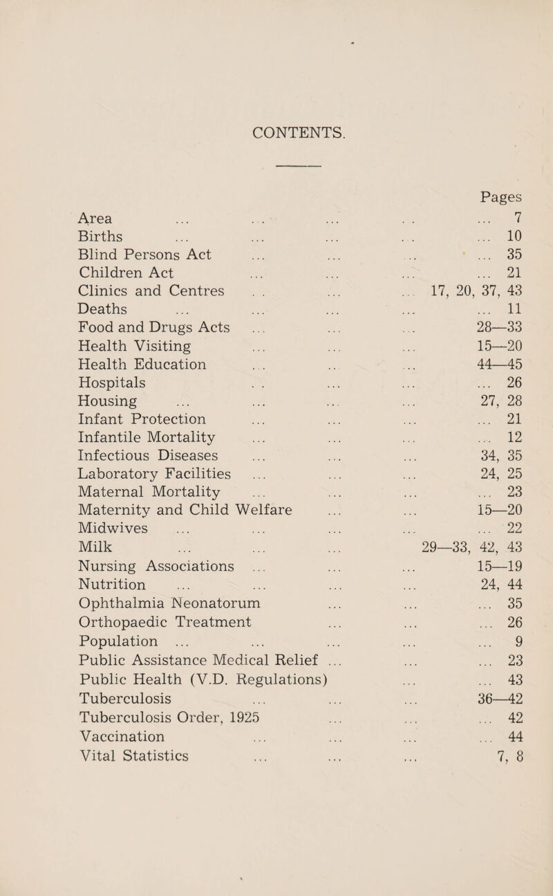 CONTENTS. Area Pages ... 7 Births ... 10 Blind Persons Act ... 35 Children Act ... 21 Clinics and Centres ... 17,20,37,43 Deaths ... 11 Food and Drugs Acts 28—33 Health Visiting 15—20 Health Education 44—45 Hospitals ... 26 Housing 27, 28 Infant Protection ... 21 Infantile Mortality .... 12 Infectious Diseases 34, 35 Laboratory Facilities 24, 25 Maternal Mortality ... 23 Maternity and Child Welfare 15—20 Midwives ... 22 Milk 29—33, 42, 43 Nursing Associations 15—19 Nutrition 24, 44 Ophthalmia Neonatorum ... 35 Orthopaedic Treatment ... 26 Population ... ... 9 Public Assistance Medical Relief ... ... 23 Public Health (V.D. Regulations) ... 43 Tuberculosis 36 42 Tuberculosis Order, 1925 ... 42 Vaccination ... 44 Vital Statistics 7, 8