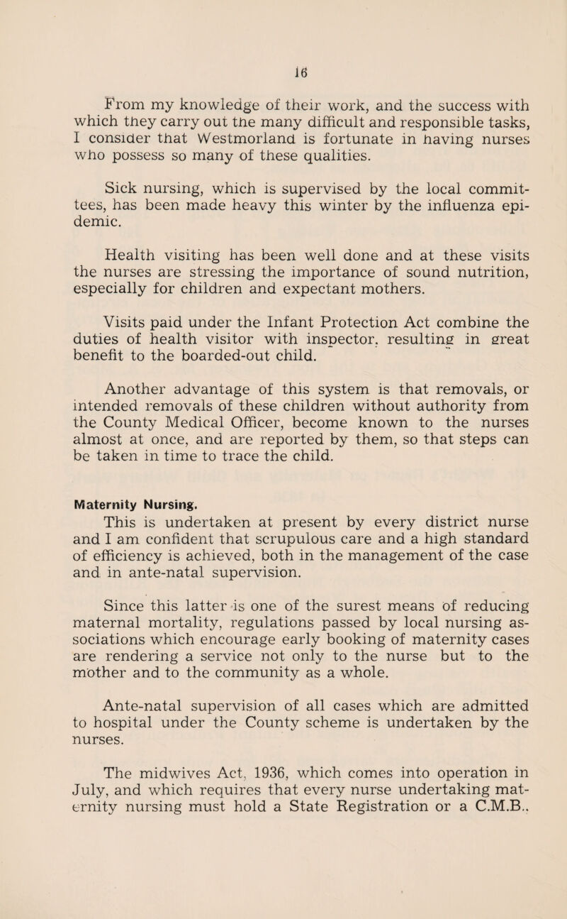 From my knowledge of their work, and the success with which they carry out the many difficult and responsible tasks, I consider that Westmorland is fortunate in having nurses who possess so many of these qualities. Sick nursing, which is supervised by the local commit¬ tees, has been made heavy this winter by the influenza epi¬ demic. Health visiting has been well done and at these visits the nurses are stressing the importance of sound nutrition, especially for children and expectant mothers. Visits paid under the Infant Protection Act combine the duties of health visitor with inspector, resulting in great benefit to the boarded-out child. Another advantage of this system is that removals, or intended removals of these children without authority from the County Medical Officer, become known to the nurses almost at once, and are reported by them, so that steps can be taken in time to trace the child. Maternity Nursing. This is undertaken at present by every district nurse and I am confident that scrupulous care and a high standard of efficiency is achieved, both in the management of the case and in ante-natal supervision. Since this latter is one of the surest means of reducing maternal mortality, regulations passed by local nursing as¬ sociations which encourage early booking of maternity cases are rendering a service not only to the nurse but to the mother and to the community as a whole. Ante-natal supervision of all cases which are admitted to hospital under the County scheme is undertaken by the nurses. The midwives Act, 1936, which comes into operation in July, and which requires that every nurse undertaking mat¬ ernity nursing must hold a State Registration or a C.M.B..