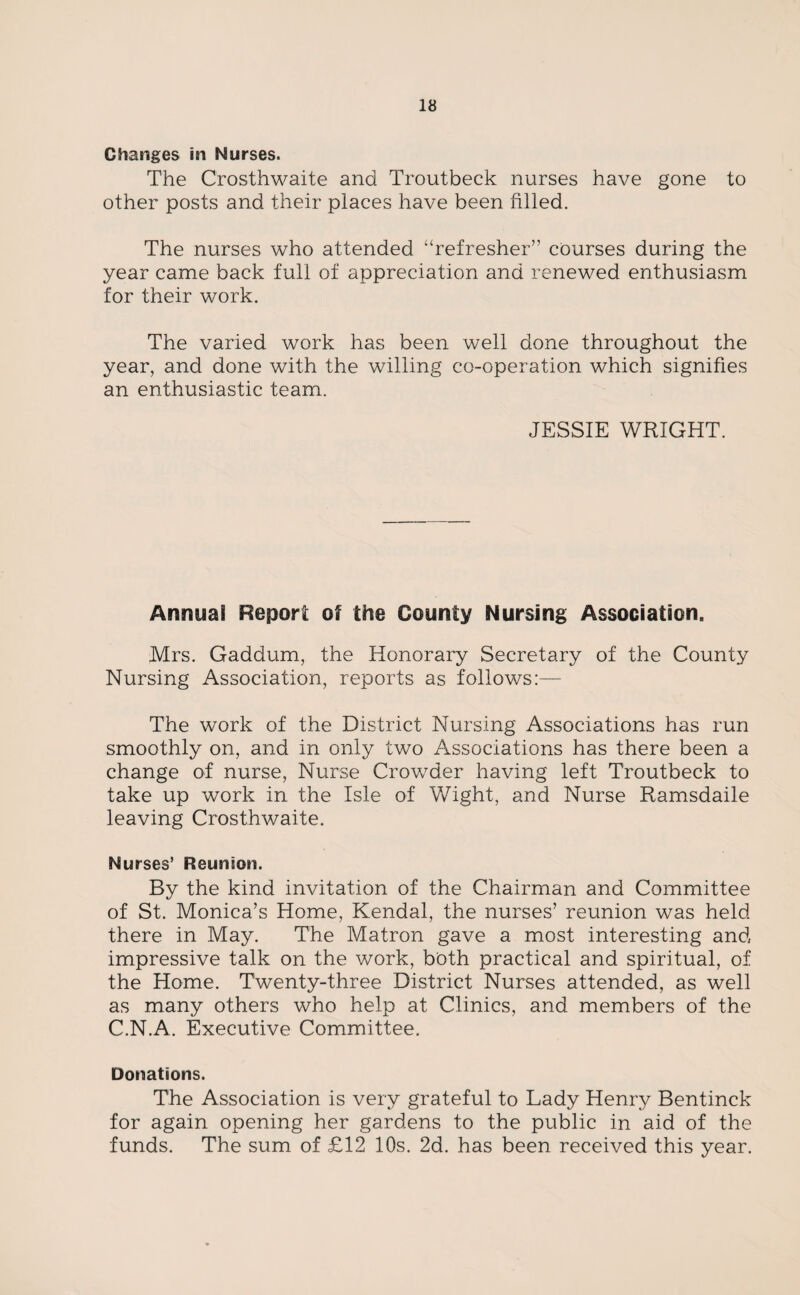 Changes in Nurses. The Crosthwaite and Troutbeck nurses have gone to other posts and their places have been filled. The nurses who attended “refresher” courses during the year came back full of appreciation and renewed enthusiasm for their work. The varied work has been well done throughout the year, and done with the willing co-operation which signifies an enthusiastic team. JESSIE WRIGHT. Annual Report of the County Nursing Association,, Mrs. Gaddum, the Honorary Secretary of the County Nursing Association, reports as follows:— The work of the District Nursing Associations has run smoothly on, and in only two Associations has there been a change of nurse, Nurse Crowder having left Troutbeck to take up work in the Isle of Wight, and Nurse Ramsdaile leaving Crosthwaite. Nurses’ Heim sou. By the kind invitation of the Chairman and Committee of St. Monica’s Home, Kendal, the nurses’ reunion was held there in May. The Matron gave a most interesting and impressive talk on the work, both practical and spiritual, of the Home. Twenty-three District Nurses attended, as well as many others who help at Clinics, and members of the C.N.A. Executive Committee. Donations. The Association is very grateful to Lady Henry Bentinck for again opening her gardens to the public in aid of the funds. The sum of £12 10s. 2d. has been received this year.