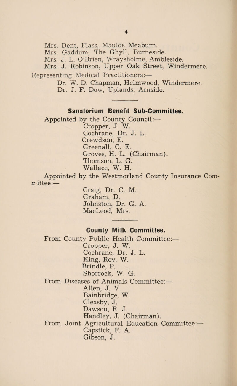 Mrs. Dent, Flass, Maulds Meaburn. Mrs. Gaddum, The Ghyll, Burneside. Mrs. J. L. O’Brien, Wraysholme, Ambleside. Mrs. J. Robinson, Upper Oak Street, Windermere. Representing Medical Practitioners:— Dr. W. D. Chapman, Helmwood, Windermere. Dr. J. F. Dow, Uplands, Arnside. Sanatorium Benefit Sub-Committee. Appointed by the County Council:— Cropper, J. W. Cochrane, Dr. J. L. Crewdson, E. Greenall, C. E. Groves, H. L. (Chairman). Thomson, L. G. Wallace, W. H. Appointed by the Westmorland County Insurance Com¬ mittee:— Craig, Dr. C. M. Graham, D. Johnston, Dr. G. A. MacLeod, Mrs. County Milk Committee. From County Public Health Committee:— Cropper, J. W. Cochrane, Dr. J. L. King, Rev. W. Brindle, P. Shorrock, W. G. From Diseases of Animals Committee:— Allen, J. V. Bainbridge, W. Cleasby, J. Dawson, R. J. Handley, J. (Chairman). From Joint Agricultural Education Committee:— Capstick, F. A. Gibson, J.