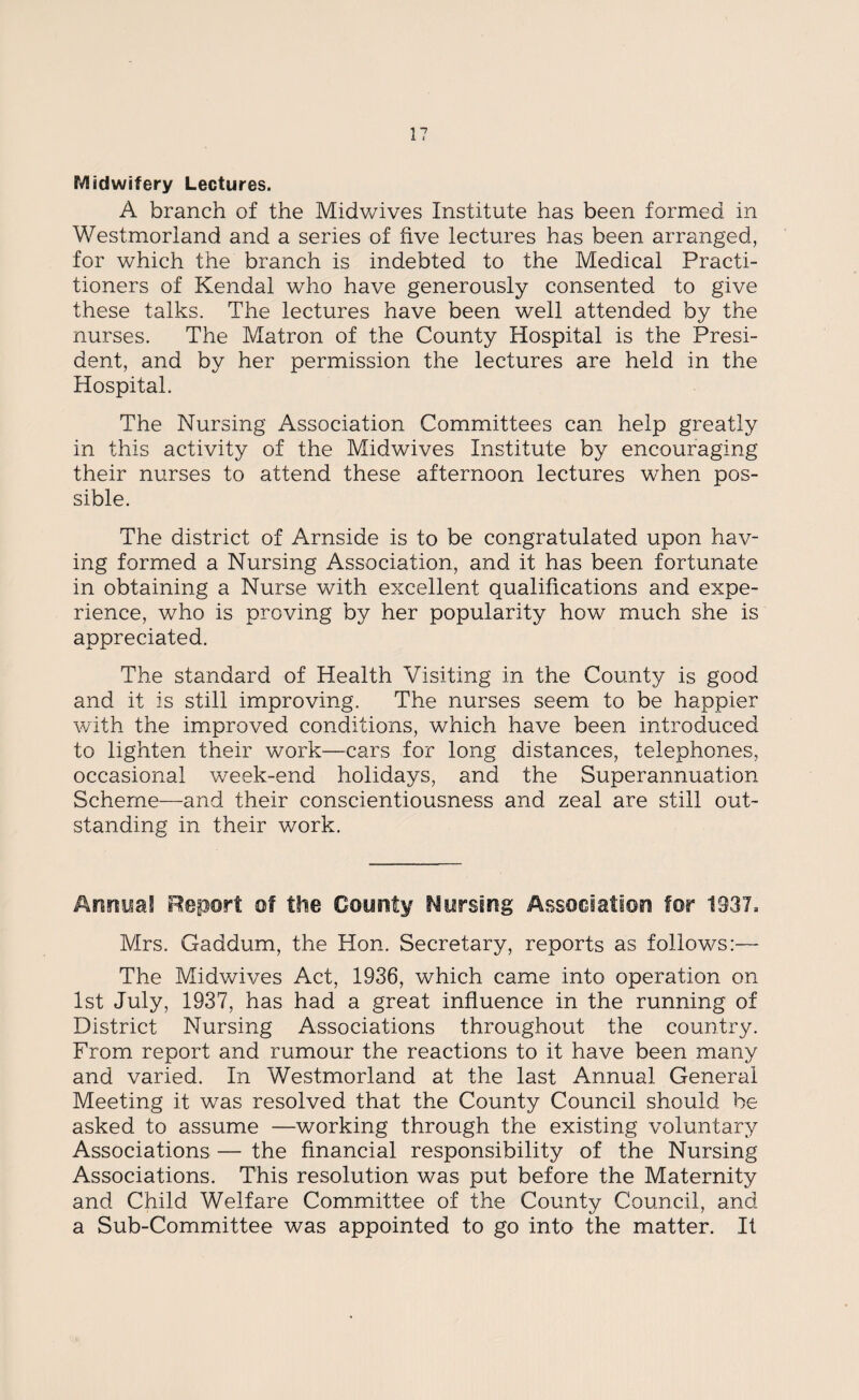 1? Midwifery Lectures. A branch of the Midwives Institute has been formed in Westmorland and a series of five lectures has been arranged, for which the branch is indebted to the Medical Practi¬ tioners of Kendal who have generously consented to give these talks. The lectures have been well attended by the nurses. The Matron of the County Hospital is the Presi¬ dent, and by her permission the lectures are held in the Hospital. The Nursing Association Committees can help greatly in this activity of the Midwives Institute by encouraging their nurses to attend these afternoon lectures when pos¬ sible. The district of Arnside is to be congratulated upon hav¬ ing formed a Nursing Association, and it has been fortunate in obtaining a Nurse with excellent qualifications and expe¬ rience, who is proving by her popularity how much she is appreciated. The standard of Health Visiting in the County is good and it is still improving. The nurses seem to be happier with the improved conditions, which have been introduced to lighten their work—cars for long distances, telephones, occasional week-end holidays, and the Superannuation Scheme—and their conscientiousness and zeal are still out¬ standing in their work. Annual Report of the County Nursing Association for 1337= Mrs. Gaddum, the Hon. Secretary, reports as follows:— The Midwives Act, 1936, which came into operation on 1st July, 1937, has had a great influence in the running of District Nursing Associations throughout the country. From report and rumour the reactions to it have been many and varied. In Westmorland at the last Annual General Meeting it was resolved that the County Council should be asked to assume —working through the existing voluntary Associations — the financial responsibility of the Nursing Associations. This resolution was put before the Maternity and Child Welfare Committee of the County Council, and a Sub-Committee was appointed to go into the matter. It