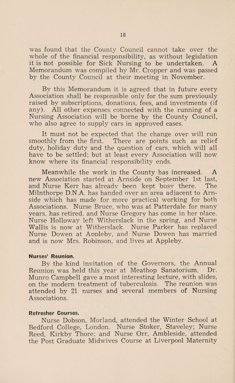 was found that the County Council cannot take over the whole of the financial responsibility, as without legislation it is not possible for Sick Nursing to be undertaken. A Memorandum was compiled by Mr. Cropper and was passed by the County Council at their meeting in November. By this Memorandum it is agreed that in future every Association shall be responsible only for the sum previously raised by subscriptions, donations, fees, and investments (if any). All other expenses connected with the running of a Nursing Association will be borne by the County Council, who also agree to supply cars in approved cases. It must not be expected that the change over will run smoothly from the first. There are points such as relief duty, holiday duty and the question of cars, which will all have to be settled; but at least every Association will now know where its financial responsibility ends. Meanwhile the work in the County has increased. A new Association started at Arnside on September 1st last, and Nurse Kerr has already been kept busy there. The Milnthorpe D.N.A. has handed over an area adjacent to Arn¬ side which has made for more practical working for both Associations. Nurse Bruce, who was at Patterdale for many years, has retired, and Nurse Gregory has come in her nlace. Nurse Holloway left Witherslack in the spring, and Nurse Wallis is now at Witherslack. Nurse Parker has replaced Nurse Dowen at Appleby, and Nurse Dowen has married and is now Mrs. Robinson, and lives at Appleby. Nurses’ Reunion. By the kind invitation of the Governors, the Annual Reunion was held this year at Meathop Sanatorium. Dr. Munro Campbell gave a most interesting lecture, with slides, on the modern treatment of tuberculosis. The reunion was attended by 21 nurses and several members of Nursing Associations. Refresher Courses. Nurse Dobson, Morland, attended the Winter School at Bedford College, London. Nurse Stoker, Staveley; Nurse Reed, Kirkby Thore; and Nurse Orr, Ambleside, attended the Post Graduate Midwives Course at Liverpool Maternity