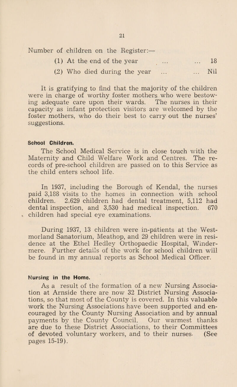 Number of children on the Register:— (1) At the end of the year (2) Who died during the year 18 Nil It is gratifying to find that the majority of the children were in charge of worthy foster mothers who were bestow¬ ing adequate care upon their wards. The nurses in their capacity as infant protection visitors are welcomed by the foster mothers, who do their best to carry out the nurses’ suggestions. School Children. The School Medical Service is in close touch with the Maternity and Child Welfare Work and Centres. The re¬ cords of pre-school children are passed on to this Service as the child enters school life. In 1937, including the Borough of Kendal, the nurses paid 3,188 visits to the homes in connection with school children. 2,629 children had dental treatment, 5,112 had dental inspection, and 3,530 had medical inspection. 670 children had special eye examinations. During 1937, 13 children were in-patients at the West¬ morland Sanatorium, Meathop, and 29 children were in resi¬ dence at the Ethel Hedley Orthopaedic Hospital, Winder- mere. Further details of the work for school children will be found in my annual reports as School Medical Officer. Cursing in the Home. As a result of the formation of a new Nursing Associa¬ tion at Arnside there are now 32 District Nursing Associa¬ tions, so that most of the County is covered. In this valuable work the Nursing Associations have been supported and en¬ couraged by the County Nursing Association and by annual payments by the County Council. Our warmest thanks are due to these District Associations, to their Committees of devoted voluntary workers, and to their nurses- (See pages 15-19).