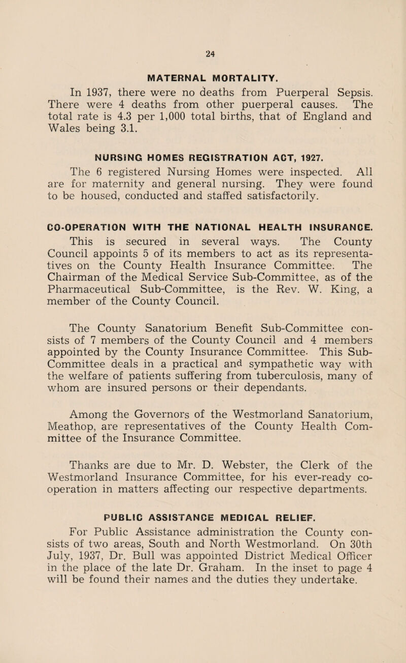 MATERNAL MORTALITY. In 1937, there were no deaths from Puerperal Sepsis. There were 4 deaths from other puerperal causes. The total rate is 4.3 per 1,000 total births, that of England and Wales being 3.1. NURSING HOMES REGISTRATION ACT, 1927. The 6 registered Nursing Homes were inspected. All are for maternity and general nursing. They were found to be housed, conducted and staffed satisfactorily. CO-OPERATION WITH THE NATIONAL HEALTH INSURANCE. This is secured in several ways. The County Council appoints 5 of its members to act as its representa¬ tives on the County Health Insurance Committee. The Chairman of the Medical Service Sub-Committee, as of the Pharmaceutical Sub-Committee, is the Rev. W. King, a member of the County Council. The County Sanatorium Benefit Sub-Committee con¬ sists of 7 members of the County Council and 4 members appointed by the County Insurance Committee- This Sub- Committee deals in a practical and sympathetic way with the welfare of patients suffering from tuberculosis, many of whom are insured persons or their dependants. Among the Governors of the Westmorland Sanatorium, Meathop, are representatives of the County Health Com¬ mittee of the Insurance Committee. Thanks are due to Mr. D. Webster, the Clerk of the Westmorland Insurance Committee, for his ever-ready co¬ operation in matters affecting our respective departments. PUBLIC ASSISTANCE MEDICAL RELIEF. For Public Assistance administration the County con¬ sists of two areas, South and North Westmorland. On 30th July, 1937, Dr. Bull was appointed District Medical Officer in the place of the late Dr. Graham. In the inset to page 4 will be found their names and the duties they undertake.